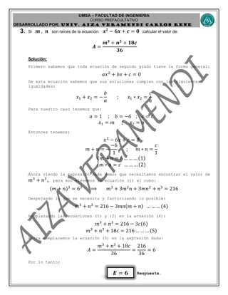 UMSA – FACULTAD DE INGENIERIA
CURSO PREFACULTATIVO
DESARROLLADO POR: UNIv. AIZA VERAMENDI CARLOS RENE
𝑬 = 𝟔
3. Si 𝒎 , 𝒏 son raíces de la ecuación: 𝒙 𝟐
− 𝟔𝒙 + 𝒄 = 𝟎 ;calcular el valor de:
𝑨 =
𝒎 𝟑
+ 𝒏 𝟑
+ 𝟏𝟖𝒄
𝟑𝟔
Solución:
Primero sabemos que toda ecuación de segundo grado tiene la forma general:
𝑎𝑥2
+ 𝑏𝑥 + 𝑐 = 0
De esta ecuación sabemos que sus soluciones cumplen con las siguientes
igualdades:
𝑥1 + 𝑥2 = −
𝑏
𝑎
; 𝑥1 ∗ 𝑥2 =
𝑐
𝑎
Para nuestro caso tenemos que:
𝑎 = 1 ; 𝑏 = −6 ; 𝑐 = 𝑐
𝑥1 = 𝑚 ; 𝑥2 = 𝑛
Entonces tenemos:
𝑥2
− 6𝑥 + 𝑐 = 0
𝑚 + 𝑛 = −
−6
1
; 𝑚 ∗ 𝑛 =
𝑐
1
{
𝑚 + 𝑛 = 6 … … … (1)
𝑚 ∗ 𝑛 = 𝑐 … … … (2)
Ahora viendo la expresión dada vemos que necesitamos encontrar el valor de
𝑚3
+ 𝑛3
, para eso elevemos la ecuación (1) al cubo:
(𝑚 + 𝑛)3
= 63
⟹ 𝑚3
+ 3𝑚2
𝑛 + 3𝑚𝑛2
+ 𝑛3
= 216
Despejando lo que se necesita y factorizando lo posible:
𝑚3
+ 𝑛3
= 216 − 3𝑚𝑛(𝑚 + 𝑛) … … … (4)
Remplazando las ecuaciones (1) y (2) en la ecuación (4):
𝑚3
+ 𝑛3
= 216 − 3𝑐(6)
𝑚3
+ 𝑛3
+ 18𝑐 = 216 … … … (5)
Ahora remplacemos la ecuación (5) en la expresión dada:
𝐴 =
𝑚3
+ 𝑛3
+ 18𝑐
36
=
216
36
= 6
Por lo tanto:
Respuesta.
 
