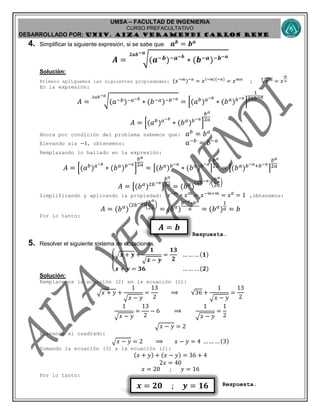 UMSA – FACULTAD DE INGENIERIA
CURSO PREFACULTATIVO
DESARROLLADO POR: UNIv. AIZA VERAMENDI CARLOS RENE
𝒙 = 𝟐𝟎 ; 𝒚 = 𝟏𝟔
𝑨 = 𝒃
4. Simplificar la siguiente expresión, si se sabe que: 𝒂 𝒃
= 𝒃 𝒂
𝑨 = √(𝒂−𝒃)−𝒂−𝒃
∗ (𝒃−𝒂)−𝒃−𝒂𝟐𝒂𝒃−𝒂
Solución:
Primero apliquemos las siguientes propiedades: (𝑥−𝑚)−𝑛
= 𝑥(−𝑚)(−𝑛)
= 𝑥 𝑚𝑛
; 𝑥 𝑚𝑛
= 𝑥
𝑚
𝑛
En la expresión:
𝐴 = √(𝑎−𝑏)−𝑎−𝑏
∗ (𝑏−𝑎)−𝑏−𝑎2𝑎𝑏−𝑎
= [(𝑎 𝑏
) 𝑎−𝑏
∗ (𝑏 𝑎
) 𝑏−𝑎
]
1
2𝑎𝑏−𝑎
𝐴 = [(𝑎 𝑏
) 𝑎−𝑏
∗ (𝑏 𝑎
) 𝑏−𝑎
]
𝑏 𝑎
2𝑎
Ahora por condición del problema sabemos que: 𝑎 𝑏
= 𝑏 𝑎
Elevando ala −1, obtenemos: 𝑎−𝑏
= 𝑏−𝑎
Remplazando lo hallado en la expresión:
𝐴 = [(𝑎 𝑏
) 𝑎−𝑏
∗ (𝑏 𝑎
) 𝑏−𝑎
]
𝑏 𝑎
2𝑎
= [(𝑏 𝑎
) 𝑏−𝑎
∗ (𝑏 𝑎
) 𝑏−𝑎
]
𝑏 𝑎
2𝑎 = [(𝑏 𝑎
) 𝑏−𝑎+𝑏−𝑎
]
𝑏 𝑎
2𝑎
𝐴 = [(𝑏 𝑎
)2𝑏−𝑎
]
𝑏 𝑎
2𝑎 = (𝑏 𝑎
)
(2𝑏−𝑎)(
𝑏 𝑎
2𝑎
)
Simplificando y aplicando la propiedad: 𝑥−𝑚
∗ 𝑥 𝑚
= 𝑥−𝑚+𝑚
= 𝑥0
= 1 ,obtenemos:
𝐴 = (𝑏 𝑎
)
(2𝑏−𝑎)(
𝑏 𝑎
2𝑎
)
= (𝑏 𝑎
)
𝑏−𝑎∗𝑏 𝑎
𝑎 = (𝑏 𝑎
)
1
𝑎 = 𝑏
Por lo tanto:
Respuesta.
5. Resolver el siguiente sistema de ecuaciones.
{
√ 𝒙 + 𝒚 +
𝟏
√ 𝒙 − 𝒚
=
𝟏𝟑
𝟐
… … … (𝟏)
𝒙 + 𝒚 = 𝟑𝟔 … … … (𝟐)
Solución:
Remplacemos la ecuación (2) en la ecuación (1):
√ 𝑥 + 𝑦 +
1
√ 𝑥 − 𝑦
=
13
2
⟹ 36 +
1
√ 𝑥 − 𝑦
=
13
2
1
√ 𝑥 − 𝑦
=
13
2
− 6 ⟹
1
√ 𝑥 − 𝑦
=
1
2
√ 𝑥 − 𝑦 = 2
Elevando al cuadrado:
√ 𝑥 − 𝑦 = 2 ⟹ 𝑥 − 𝑦 = 4 … … … (3)
Sumando la ecuación (3) a la ecuación (2):
(𝑥 + 𝑦) + (𝑥 − 𝑦) = 36 + 4
2𝑥 = 40
𝑥 = 20 ; 𝑦 = 16
Por lo tanto:
Respuesta.
 