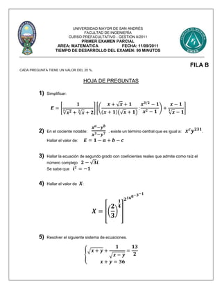 UNIVERSIDAD MAYOR DE SAN ANDRÉS
FACULTAD DE INGENIERÍA
CURSO PREFACULTATIVO - GESTION II/2011
PRIMER EXAMEN PARCIAL
AREA: MATEMATICA FECHA: 11/09/2011
TIEMPO DE DESARROLLO DEL EXAMEN: 90 MINUTOS
FILA B
CADA PREGUNTA TIENE UN VALOR DEL 20 %.
HOJA DE PREGUNTAS
1) Simplificar:
𝑬 = [
𝟏
√𝒙 𝟐𝟑
+ √ 𝒙
𝟑
+ 𝟐
] [(
𝒙 + √ 𝒙 + 𝟏
(𝒙 + 𝟏)(√ 𝒙 + 𝟏)
:
𝒙 𝟑/𝟐
− 𝟏
𝒙 𝟐 − 𝟏
) +
𝒙 − 𝟏
√ 𝒙
𝟑
− 𝟏
]
2) En el cociente notable:
𝒙 𝒂−𝒚 𝒃
𝒙 𝟑−𝒚 𝟕 , existe un término central que es igual a: 𝒙 𝒄
𝒚 𝟐𝟑𝟏
.
Hallar el valor de: 𝑬 = 𝟏 − 𝒂 + 𝒃 − 𝒄
3) Hallar la ecuación de segundo grado con coeficientes reales que admite como raíz el
número complejo 𝟐 − √ 𝟑𝒊.
Se sabe que 𝒊 𝟐
= −𝟏
4) Hallar el valor de 𝑿:
𝑿 = [(
𝟐
𝟑
)
𝟏
𝟒
]
𝟐 𝟏𝟔 𝟖−𝟑−𝟏
5) Resolver el siguiente sistema de ecuaciones.
{
√ 𝒙 + 𝒚 +
𝟏
√ 𝒙 − 𝒚
=
𝟏𝟑
𝟐
𝒙 + 𝒚 = 𝟑𝟔
 