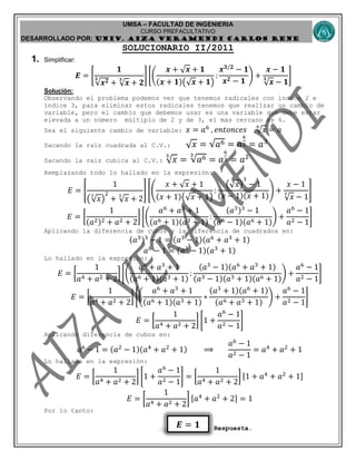 UMSA – FACULTAD DE INGENIERIA
CURSO PREFACULTATIVO
DESARROLLADO POR: UNIv. AIZA VERAMENDI CARLOS RENE
𝑬 = 𝟏
SOLUCIONARIO II/2011
1. Simplificar:
𝑬 = [
𝟏
𝒙 𝟐𝟑
+ 𝒙
𝟑
+ 𝟐
] [(
𝒙 + 𝒙 + 𝟏
(𝒙 + 𝟏)( 𝒙 + 𝟏)
:
𝒙 𝟑/𝟐
− 𝟏
𝒙 𝟐 − 𝟏
) +
𝒙 − 𝟏
𝒙
𝟑
− 𝟏
]
Solución:
Observando el problema podemos ver que tenemos radicales con índice 2 e
índice 3, para eliminar estos radicales tenemos que realizar un cambio de
variable, pero el cambio que debemos usar es una variable que debe estar
elevada a un número múltiplo de 2 y de 3, el más cercano es 6.
Sea el siguiente cambio de variable: 𝑥 = 𝑎6
, 𝑒𝑛𝑡𝑜𝑛𝑐𝑒𝑠 𝑥
6
= 𝑎
Sacando la raíz cuadrada al C.V.: 𝑥 = 𝑎6 = 𝑎
6
2 = 𝑎3
Sacando la raíz cubica al C.V.: 𝑥
3
= 𝑎63
= 𝑎
6
3 = 𝑎2
Remplazando todo lo hallado en la expresión:
𝐸 = [
1
( 𝑥
3
)
2
+ 𝑥
3
+ 2
] [(
𝑥 + 𝑥 + 1
(𝑥 + 1)( 𝑥 + 1)
:
( 𝑥)
3
− 1
(𝑥 − 1)(𝑥 + 1)
) +
𝑥 − 1
𝑥
3
− 1
]
𝐸 = [
1
(𝑎2)2 + 𝑎2 + 2
] [(
𝑎6
+ 𝑎3
+ 1
(𝑎6 + 1)(𝑎3 + 1)
:
(𝑎3)3
− 1
(𝑎6 − 1)(𝑎6 + 1)
) +
𝑎6
− 1
𝑎2 − 1
]
Aplicando la diferencia de cubos y la diferencia de cuadrados en:
(𝑎3)3
− 1 = (𝑎3
− 1)(𝑎6
+ 𝑎3
+ 1)
𝑎6
− 1 = (𝑎3
− 1)(𝑎3
+ 1)
Lo hallado en la expresión:
𝐸 = [
1
𝑎4 + 𝑎2 + 2
] [(
𝑎6
+ 𝑎3
+ 1
(𝑎6 + 1)(𝑎3 + 1)
:
(𝑎3
− 1)(𝑎6
+ 𝑎3
+ 1)
(𝑎3 − 1)(𝑎3 + 1)(𝑎6 + 1)
) +
𝑎6
− 1
𝑎2 − 1
]
𝐸 = [
1
𝑎4 + 𝑎2 + 2
] [(
𝑎6
+ 𝑎3
+ 1
(𝑎6 + 1)(𝑎3 + 1)
∗
(𝑎3
+ 1)(𝑎6
+ 1)
(𝑎6 + 𝑎3 + 1)
) +
𝑎6
− 1
𝑎2 − 1
]
𝐸 = [
1
𝑎4 + 𝑎2 + 2
] [1 +
𝑎6
− 1
𝑎2 − 1
]
Aplicando diferencia de cubos en:
𝑎6
− 1 = (𝑎2
− 1)(𝑎4
+ 𝑎2
+ 1) ⟹
𝑎6
− 1
𝑎2 − 1
= 𝑎4
+ 𝑎2
+ 1
Lo hallado en la expresión:
𝐸 = [
1
𝑎4 + 𝑎2 + 2
] [1 +
𝑎6
− 1
𝑎2 − 1
] = [
1
𝑎4 + 𝑎2 + 2
] [1 + 𝑎4
+ 𝑎2
+ 1]
𝐸 = [
1
𝑎4 + 𝑎2 + 2
] [𝑎4
+ 𝑎2
+ 2] = 1
Por lo tanto:
Respuesta.
 