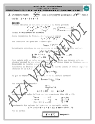 UMSA – FACULTAD DE INGENIERIA
CURSO PREFACULTATIVO
DESARROLLADO POR: UNIv. AIZA VERAMENDI CARLOS RENE
𝑬 = 𝟏𝟕𝟎
2. En el cociente notable:
𝒙 𝒂−𝒚 𝒃
𝒙 𝟑−𝒚 𝟕 , existe un término central que es igual a: 𝒙 𝒄
𝒚 𝟐𝟑𝟏
. Hallar el
valor de: 𝑬 = 𝟏 − 𝒂 + 𝒃 − 𝒄
Solución:
Primero llevemos al cociente notable a su forma general:
𝑥 𝑎
− 𝑦 𝑏
𝑥3 − 𝑦7
=
(𝑥3) 𝑛
− (𝑦7) 𝑛
𝑥3 − 𝑦7
⟺ {
3𝑛 = 𝑎 … … … (1)
7𝑛 = 𝑏 … … … (2)
Donde: 𝑛 = #𝑑𝑒 𝑡𝑒𝑟𝑚𝑖𝑛𝑜𝑠 𝑑𝑒𝑙 𝑑𝑒𝑠𝑎𝑟𝑟𝑜𝑙𝑙𝑜
Ahora recordemos la fórmula del término k-esimo:
𝑡 𝑘 = (𝑥3) 𝑛−𝑘(𝑦7) 𝑘−1
Por condición del problema sabemos que:
𝑡 𝑐𝑒𝑛𝑡𝑟𝑎𝑙 = 𝑥 𝑐
𝑦231
Necesitamos encontrar en qué posición se encuentra el término central:
(𝑥3) 𝑛−𝑘(𝑦7) 𝑘−1
= 𝑥 𝑐
𝑦231
{
3( 𝑛 − 𝑘) = 𝑐
7( 𝑘 − 1) = 231
⟹ {
3( 𝑛 − 𝑘) = 𝑐 … … (3)
𝒌 = 𝟑𝟒
Como existe solo un valor para 𝑘, eso quiere decir que tenemos solo un
término central lo que significa que hay un número impar de términos en el
desarrollo de nuestro cociente notable.
Recordemos la fórmula del término central cuando existe un número impar de
términos en el C.N.:
𝑡 𝑐𝑒𝑛𝑡𝑟𝑎𝑙 = 𝑡 𝑛+1
2
Ya que el término en la posición 34 es el término central:
𝑡 𝑐𝑒𝑛𝑡𝑟𝑎𝑙 = 𝑡 𝑛+1
2
= 𝑡34
Por comparación obtenemos:
𝑛 + 1
2
= 34
𝑛 + 1 = 68 ⟹ 𝒏 = 𝟔𝟕
Remplazando el valor hallado en las ecuaciones (1), (2) y (3):
{
3𝑛 = 𝑎 … … … (1)
7𝑛 = 𝑏 … … … (2)
3(𝑛 − 𝑘) = 𝑐 … … (3)
⟹ {
𝒂 = 𝟐𝟎𝟏
𝒃 = 𝟒𝟔𝟗
𝒄 = 𝟗𝟗
Remplazando los valores hallados en la expresión pedida
𝐸 = 1 − 𝑎 + 𝑏 − 𝑐 = 1 − 201 + 469 − 99 = 170
Por lo tanto:
Respuesta.
 