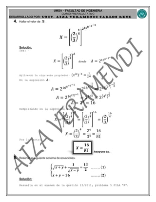 UMSA – FACULTAD DE INGENIERIA
CURSO PREFACULTATIVO
DESARROLLADO POR: UNIv. AIZA VERAMENDI CARLOS RENE
𝑿 =
𝟏𝟔
𝟖𝟏
4. Hallar el valor de 𝑿:
𝑿 = [(
𝟐
𝟑
)
𝟏
𝟒
]
𝟐 𝟏𝟔 𝟖−𝟑−𝟏
Solución:
Sea:
𝑋 = [(
2
3
)
1
4
]
𝐴
𝑑𝑜𝑛𝑑𝑒 𝐴 = 2168−3−1
Aplicando la siguiente propiedad: (𝑥 𝑚)−1
=
1
𝑥 𝑚
En la expresión 𝐴:
𝐴 = 2168−3−1
= 2168
−
1
3
= 216(23)
−
1
3
𝐴 = 216(2)−1
= 216
1
2
= 2(42)
1
2
𝐴 = 24
= 16
Remplazando en la expresión dada:
𝑋 = [(
2
3
)
1
4
]
𝐴
= [(
2
3
)
1
4
]
16
= (
2
3
)
16
4
𝑋 = (
2
3
)
4
=
24
34
=
16
81
Por lo tanto:
Respuesta.
5. Resolver el siguiente sistema de ecuaciones.
{
√ 𝒙 + 𝒚 +
𝟏
√ 𝒙 − 𝒚
=
𝟏𝟑
𝟐
… … … (𝟏)
𝒙 + 𝒚 = 𝟑𝟔 … … … (𝟐)
Solución:
Resuelta en el examen de la gestión II/2011, problema 5 FILA “A”.
 