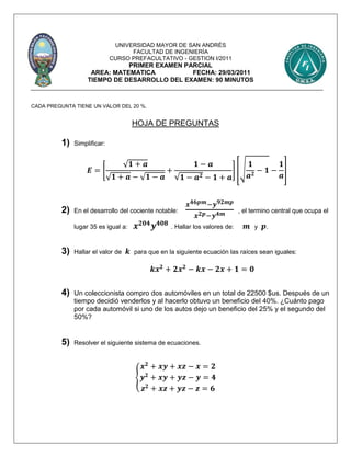 UNIVERSIDAD MAYOR DE SAN ANDRÉS
FACULTAD DE INGENIERÍA
CURSO PREFACULTATIVO - GESTION I/2011
PRIMER EXAMEN PARCIAL
AREA: MATEMATICA FECHA: 29/03/2011
TIEMPO DE DESARROLLO DEL EXAMEN: 90 MINUTOS
CADA PREGUNTA TIENE UN VALOR DEL 20 %.
HOJA DE PREGUNTAS
1) Simplificar:
𝑬 = [
√ 𝟏 + 𝒂
√ 𝟏 + 𝒂 − √ 𝟏 − 𝒂
+
𝟏 − 𝒂
√𝟏 − 𝒂 𝟐 − 𝟏 + 𝒂
] [√
𝟏
𝒂 𝟐
− 𝟏 −
𝟏
𝒂
]
2) En el desarrollo del cociente notable:
𝒙 𝟒𝟔𝒑𝒎−𝒚 𝟗𝟐𝒎𝒑
𝒙 𝟐𝒑−𝒚 𝟒𝒎 , el termino central que ocupa el
lugar 35 es igual a: 𝒙 𝟐𝟎𝟒
𝒚 𝟒𝟎𝟖
. Hallar los valores de: 𝒎 y 𝒑.
3) Hallar el valor de 𝒌 para que en la siguiente ecuación las raíces sean iguales:
𝒌𝒙 𝟐
+ 𝟐𝒙 𝟐
− 𝒌𝒙 − 𝟐𝒙 + 𝟏 = 𝟎
4) Un coleccionista compro dos automóviles en un total de 22500 $us. Después de un
tiempo decidió venderlos y al hacerlo obtuvo un beneficio del 40%. ¿Cuánto pago
por cada automóvil si uno de los autos dejo un beneficio del 25% y el segundo del
50%?
5) Resolver el siguiente sistema de ecuaciones.
{
𝒙 𝟐
+ 𝒙𝒚 + 𝒙𝒛 − 𝒙 = 𝟐
𝒚 𝟐
+ 𝒙𝒚 + 𝒚𝒛 − 𝒚 = 𝟒
𝒛 𝟐
+ 𝒙𝒛 + 𝒚𝒛 − 𝒛 = 𝟔
 