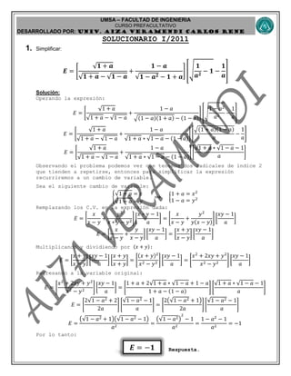 UMSA – FACULTAD DE INGENIERIA
CURSO PREFACULTATIVO
DESARROLLADO POR: UNIv. AIZA VERAMENDI CARLOS RENE
𝑬 = −𝟏
SOLUCIONARIO I/2011
1. Simplificar:
𝑬 = [
√ 𝟏 + 𝒂
√ 𝟏 + 𝒂 − √ 𝟏 − 𝒂
+
𝟏 − 𝒂
√𝟏 − 𝒂 𝟐 − 𝟏 + 𝒂
] [√
𝟏
𝒂 𝟐
− 𝟏 −
𝟏
𝒂
]
Solución:
Operando la expresión:
𝐸 = [
√1 + 𝑎
√1 + 𝑎 − √1 − 𝑎
+
1 − 𝑎
√(1 − 𝑎)(1 + 𝑎) − (1 − 𝑎)
] [√
1 − 𝑎2
𝑎2
−
1
𝑎
]
𝐸 = [
√1 + 𝑎
√1 + 𝑎 − √1 − 𝑎
+
1 − 𝑎
√1 + 𝑎 ∗ √1 − 𝑎 − (1 − 𝑎)
] [
√(1 + 𝑎)(1 − 𝑎)
𝑎
−
1
𝑎
]
𝐸 = [
√1 + 𝑎
√1 + 𝑎 − √1 − 𝑎
+
1 − 𝑎
√1 + 𝑎 ∗ √1 − 𝑎 − (1 − 𝑎)
] [
√1 + 𝑎 ∗ √1 − 𝑎 − 1
𝑎
]
Observando el problema podemos ver que tenemos dos radicales de índice 2
que tienden a repetirse, entonces para simplificar la expresión
recurriremos a un cambio de variable.
Sea el siguiente cambio de variable:
{
√1 + 𝑎 = 𝑥
√1 − 𝑎 = 𝑦
⟹ {
1 + 𝑎 = 𝑥2
1 − 𝑎 = 𝑦2
Remplazando los C.V. en la expresión dada:
𝐸 = [
𝑥
𝑥 − 𝑦
+
𝑦2
𝑥 ∗ 𝑦 − 𝑦2
] [
𝑥 ∗ 𝑦 − 1
𝑎
] = [
𝑥
𝑥 − 𝑦
+
𝑦2
𝑦(𝑥 − 𝑦)
] [
𝑥𝑦 − 1
𝑎
]
𝐸 = [
𝑥
𝑥 − 𝑦
+
𝑦
𝑥 − 𝑦
] [
𝑥𝑦 − 1
𝑎
] = [
𝑥 + 𝑦
𝑥 − 𝑦
] [
𝑥𝑦 − 1
𝑎
]
Multiplicando y dividiendo por (𝑥 + 𝑦):
𝐸 = [
𝑥 + 𝑦
𝑥 − 𝑦
] [
𝑥𝑦 − 1
𝑎
] [
𝑥 + 𝑦
𝑥 + 𝑦
] = [
(𝑥 + 𝑦)2
𝑥2 − 𝑦2
] [
𝑥𝑦 − 1
𝑎
] = [
𝑥2
+ 2𝑥𝑦 + 𝑦2
𝑥2 − 𝑦2
] [
𝑥𝑦 − 1
𝑎
]
Regresando a la variable original:
𝐸 = [
𝑥2
+ 2𝑥𝑦 + 𝑦2
𝑥2 − 𝑦2
] [
𝑥𝑦 − 1
𝑎
] = [
1 + 𝑎 + 2√1 + 𝑎 ∗ √1 − 𝑎 + 1 − 𝑎
1 + 𝑎 − (1 − 𝑎)
] [
√1 + 𝑎 ∗ √1 − 𝑎 − 1
𝑎
]
𝐸 = [
2√1 − 𝑎2 + 2
2𝑎
] [
√1 − 𝑎2 − 1
𝑎
] = [
2(√1 − 𝑎2 + 1)
2𝑎
] [
√1 − 𝑎2 − 1
𝑎
]
𝐸 =
(√1 − 𝑎2 + 1)(√1 − 𝑎2 − 1)
𝑎2
=
(√1 − 𝑎2)
2
− 1
𝑎2
=
1 − 𝑎2
− 1
𝑎2
= −1
Por lo tanto:
Respuesta.
 