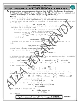 UMSA – FACULTAD DE INGENIERIA
CURSO PREFACULTATIVO
DESARROLLADO POR: UNIv. AIZA VERAMENDI CARLOS RENE
𝑬𝒍 𝒑𝒓𝒊𝒎𝒆𝒓 𝒂𝒖𝒕𝒐𝒎𝒐𝒗𝒊𝒍 𝒄𝒐𝒔𝒕𝒐 𝟗. 𝟎𝟎𝟎 $𝒖𝒔 𝒚 𝒆𝒍 𝒔𝒆𝒈𝒖𝒏𝒅𝒐 𝟏𝟑. 𝟓𝟎𝟎 $𝒖𝒔
4. Un coleccionista compro dos automóviles en un total de 22500 $us. Después de un tiempo
decidió venderlos y al hacerlo obtuvo un beneficio del 40%. ¿Cuánto pago por cada automóvil
si uno de los autos dejo un beneficio del 25% y el segundo del 50%?
Solución:
El problema nos habla de dos departamentos entonces llamemos:
𝑥 = 𝑐𝑜𝑠𝑡𝑜 𝑒𝑛 $ 𝑢𝑠 𝑑𝑒𝑙 𝑑𝑒𝑝𝑎𝑟𝑡𝑎𝑚𝑒𝑛𝑡𝑜 1 ; 𝑦 = 𝑐𝑜𝑠𝑡𝑜 𝑒𝑛 $ 𝑢𝑠 𝑑𝑒𝑙 𝑑𝑒𝑝𝑎𝑟𝑡𝑎𝑚𝑒𝑛𝑡𝑜 2
Es lógico pensar que la suma de los costos de los departamentos nos dará 85000 $us.
Por lo tanto:
𝑥 + 𝑦 = 22500 $ 𝑢𝑠 … … … (1)
Por otra parte el problema nos habla de ganancias o beneficios, esto lo podemos
interpretar de la siguiente forma:
Si yo compro un objeto en 100 $us y lo vendo en 160 $us la ganancia será:
160 $𝑢𝑠 − 100 $𝑢𝑠 = 60 $𝑢𝑠 (𝑔𝑎𝑛𝑎𝑛𝑐𝑖𝑎)
Pero en el problema nos da en porcentaje, es decir:
% =
𝑝𝑎𝑟𝑐𝑖𝑎𝑙
𝑡𝑜𝑡𝑎𝑙
∗ 100% ; 𝑏𝑒𝑛𝑒𝑓𝑖𝑐𝑖𝑜 𝑒𝑛 % =
𝑏𝑒𝑛𝑒𝑓𝑖𝑐𝑖𝑜
𝑐𝑜𝑠𝑡𝑜 𝑑𝑒 𝑐𝑜𝑚𝑝𝑟𝑎
∗ 100%
Para el ejemplo:
𝑏𝑒𝑛𝑒𝑓𝑖𝑐𝑖𝑜 𝑒𝑛 % =
60 $𝑢𝑠
100 $𝑢𝑠
∗ 100% = 60%
El problema dice que vendió los automóviles y obtuvo un beneficio del 40%, es
decir:
𝑏𝑒𝑛𝑒𝑓𝑖𝑐𝑖𝑜 𝑒𝑛 % =
𝑏𝑣𝑒𝑛𝑡𝑎
22500 $𝑢𝑠
∗ 100% = 40%
Dónde: 𝑏𝑣𝑒𝑛𝑡𝑎 = 𝑏𝑒𝑛𝑒𝑓𝑖𝑜 𝑑𝑒 𝑙𝑎 𝑣𝑒𝑛𝑡𝑎 𝑑𝑒 𝑙𝑜𝑠 𝑑𝑜𝑠 𝑎𝑢𝑡𝑜𝑚𝑜𝑣𝑖𝑙𝑒𝑠 𝑒𝑛 $𝑢𝑠
De aquí podemos despejar y hallar 𝑏𝑣𝑒𝑛𝑡𝑎:
𝑏𝑣𝑒𝑛𝑡𝑎 =
40%
100%
∗ 22500 $𝑢𝑠 = 9000 $𝑢𝑠
El problema nos dice que el primer automóvil deja una ganancia del 25% y el segundo
automóvil deja una ganancia del 50%, es decir:
𝑏𝑒𝑛𝑒𝑓𝑖𝑐𝑖𝑜 𝑒𝑛 % =
𝑏1
𝑥
∗ 100% = 25% ; 𝑏𝑒𝑛𝑒𝑓𝑖𝑐𝑖𝑜 𝑒𝑛 % =
𝑏2
𝑦
∗ 100% = 50%
Dónde: 𝑏1 = 𝑏𝑒𝑛𝑒𝑓𝑖𝑐𝑖𝑜 𝑑𝑒 𝑙𝑎 𝑣𝑒𝑛𝑡𝑎 𝑑𝑒𝑙 𝑎𝑢𝑡𝑜𝑚𝑜𝑣𝑖𝑙 1 ; 𝑏2 = 𝑏𝑒𝑛𝑒𝑓𝑖𝑐𝑖𝑜 𝑑𝑒 𝑙𝑎 𝑣𝑒𝑛𝑡𝑎 𝑑𝑒𝑙 𝑎𝑢𝑡𝑜𝑚𝑜𝑣𝑖𝑙 2
De aquí podemos hallar 𝑏1 y 𝑏2:
𝑏1 =
25%
100%
∗ 𝑥 =
𝑥
4
; 𝑏2 =
50%
100%
∗ 𝑦 =
𝑦
2
Ahora es lógico pensar que la suma de los beneficios de cada automóvil en $us, nos
dará el beneficio de la venta de los dos automóviles en $us, es decir:
𝑏1 + 𝑏2 = 𝑏𝑣 ⟹ 𝑏1 + 𝑏2 = 9000 $𝑢𝑠 , 𝑒𝑛𝑡𝑜𝑛𝑐𝑒𝑠:
𝑥
4
+
𝑦
2
= 9000 $𝑢𝑠 … … … (2)
Multiplicando por cuatro a la ecuación (2):
𝑥 + 2𝑦 = 36000 $𝑢𝑠 … …… (3)
Restando la ecuación (1) a la ecuación (3):
(𝑥 + 2𝑦) − (𝑥 + 𝑦) = 36000 $𝑢𝑠 − 22500 𝐵𝑠
𝑦 = 13500 $𝑢𝑠
Remplazando 𝑦 en la ecuación (1):
𝑥 + 13500 $𝑢𝑠 = 22500 $𝑢𝑠
𝑥 = 9000 $𝑢𝑠
Por lo tanto:
Respuesta.
 