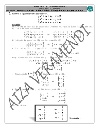 UMSA – FACULTAD DE INGENIERIA
CURSO PREFACULTATIVO
DESARROLLADO POR: UNIv. AIZA VERAMENDI CARLOS RENE
𝒙 𝟏 =
𝟐
𝟑
𝒚 𝟏 =
𝟒
𝟑
𝒛 𝟏 = 𝟐
;
𝒙 𝟐 = −
𝟏
𝟐
𝒚 𝟐 = −𝟏
𝒛 𝟐 = −
𝟑
𝟐
5. Resolver el siguiente sistema de ecuaciones.
{
𝒙 𝟐
+ 𝒙𝒚 + 𝒙𝒛 − 𝒙 = 𝟐
𝒚 𝟐
+ 𝒙𝒚 + 𝒚𝒛 − 𝒚 = 𝟒
𝒛 𝟐
+ 𝒙𝒛 + 𝒚𝒛 − 𝒛 = 𝟔
Solución:
Observando el sistema de ecuaciones podemos ver que se puede factorizar una
variable en cada ecuación:
{
𝑥2
+ 𝑥𝑦 + 𝑥𝑧 − 𝑥 = 2
𝑦2
+ 𝑥𝑦 + 𝑦𝑧 − 𝑦 = 4
𝑧2
+ 𝑥𝑧 + 𝑦𝑧 − 𝑧 = 6
⟹ {
𝑥(𝑥 + 𝑦 + 𝑧 − 1) = 2 … … … (1)
𝑦(𝑥 + 𝑦 + 𝑧 − 1) = 4 … … … (2)
𝑧(𝑥 + 𝑦 + 𝑧 − 1) = 6 … … … (3)
Dividiendo la ecuación (2) con la ecuación (1):
𝑦(𝑥 + 𝑦 + 𝑧 − 1)
𝑥(𝑥 + 𝑦 + 𝑧 − 1)
=
4
2
⟹
𝑦
𝑥
= 2 ⟹ 𝑦 = 2𝑥 … … … (4)
Dividiendo la ecuación (3) con la ecuación (1):
𝑧(𝑥 + 𝑦 + 𝑧 − 1)
𝑥(𝑥 + 𝑦 + 𝑧 − 1)
=
6
2
⟹
𝑧
𝑥
= 3 ⟹ 𝑧 = 3𝑥 … … … (5)
Remplazando las ecuaciones (4) y (5) en la ecuación (1):
𝑥(𝑥 + 𝑦 + 𝑧 − 1) = 2 ⟹ 𝑥(𝑥 + 2𝑥 + 3𝑥 − 1) = 2
𝑥(6𝑥 − 1) = 2 ⟹ 6𝑥2
− 𝑥 − 2 = 0
(3𝑥 − 2)(2𝑥 + 1) = 0
𝑥 =
2
3
∨ 𝑥 = −
1
2
 Remplazando 𝑥 =
2
3
en las ecuaciones (4) y (5):
{
𝑥 =
2
3
𝑦 = 2𝑥
𝑧 = 3𝑥
⟹
{
𝑥 =
2
3
𝑦 =
4
3
𝑧 = 2
 Remplazando 𝑥 = −
1
2
en las ecuaciones (4) y (5):
{
𝑥 = −
1
2
𝑦 = 2𝑥
𝑧 = 3𝑥
⟹
{
𝑥 = −
1
2
𝑦 = −1
𝑧 = −
3
2
Por lo tanto:
Respuesta.
 