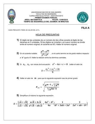 UNIVERSIDAD MAYOR DE SAN ANDRÉS
FACULTAD DE INGENIERÍA
CURSO PREFACULTATIVO - GESTION II/2010
PRIMER EXAMEN PARCIAL
AREA: MATEMATICA FECHA: 13/08/2010
TIEMPO DE DESARROLLO DEL EXAMEN: 90 MINUTOS
FILA A
CADA PREGUNTA TIENE UN VALOR DEL 20 %.
HOJA DE PREGUNTAS
1) El digito de las unidades de un número de dos cifras excede al digito de las
decenas en 5 unidades. Si los dígitos se invierten y el nuevo número se divide
entre el numero original, el cociente es 8/3. Hallar el número original.
2) En el cociente notable:
𝒚 𝒎−𝒛 𝟑𝟎
𝒚 𝟐+𝒛 𝒏 , si el cuarto termino es de grado relativo respecto
a “ 𝒛” igual a 9. Hallar la relación entre los términos centrales.
3) Si 𝒙 𝟏 , 𝒙 𝟐 son raíces de la ecuación: 𝒙 𝟐
− 𝟔𝒙 + 𝒄 = 𝟎 ;hallar el valor de:
𝑺 =
𝒙 𝟏
𝟐
+ 𝒙 𝟐
𝟐
+ 𝟐𝒄
𝟗
4) Hallar el valor de 𝒎 para que la siguiente expresión sea de primer grado:
𝑷(𝒙) = √
𝒙 𝒎−𝟏 ∗ √ 𝒙 𝒎𝟒
√ 𝒙 𝟓𝒎−𝟒𝟔
𝟑
5) Simplificar al máximo la siguiente expresión:
𝑬 = [
√ 𝒂 + √𝒃
√ 𝒂 − √𝒃
] :
𝒂√𝒃 + 𝒃√ 𝒂
𝒂 𝟐√𝒃 − 𝒂𝒃√ 𝒂
+
𝟒𝒂 𝟐
− 𝒃 𝟐
𝟒𝒂
(
𝟏
𝒃 𝟐 + 𝟑𝒂𝒃 + 𝟐𝒂 𝟐
−
𝟑
𝟐𝒂 𝟐 + 𝒂𝒃 − 𝒃 𝟐
)
 