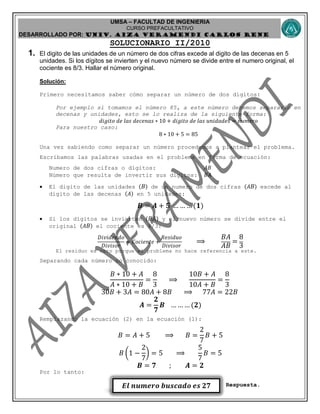 UMSA – FACULTAD DE INGENIERIA
CURSO PREFACULTATIVO
DESARROLLADO POR: UNIv. AIZA VERAMENDI CARLOS RENE
𝑬𝒍 𝒏𝒖𝒎𝒆𝒓𝒐 𝒃𝒖𝒔𝒄𝒂𝒅𝒐 𝒆𝒔 𝟐𝟕
SOLUCIONARIO II/2010
1. El digito de las unidades de un número de dos cifras excede al digito de las decenas en 5
unidades. Si los dígitos se invierten y el nuevo número se divide entre el numero original, el
cociente es 8/3. Hallar el número original.
Solución:
Primero necesitamos saber cómo separar un número de dos dígitos:
Por ejemplo si tomamos el número 85, a este número debemos separarlo en
decenas y unidades, esto se lo realiza de la siguiente forma:
𝑑𝑖𝑔𝑖𝑡𝑜 𝑑𝑒 𝑙𝑎𝑠 𝑑𝑒𝑐𝑒𝑛𝑎𝑠 ∗ 10 + 𝑑𝑖𝑔𝑖𝑡𝑜 𝑑𝑒 𝑙𝑎𝑠 𝑢𝑛𝑖𝑑𝑎𝑑𝑒𝑠 = 𝑛𝑢𝑚𝑒𝑟𝑜
Para nuestro caso:
8 ∗ 10 + 5 = 85
Una vez sabiendo como separar un número procedemos a plantear el problema.
Escribamos las palabras usadas en el problema en forma de ecuación:
Numero de dos cifras o dígitos: 𝐴𝐵
Número que resulta de invertir sus dígitos: 𝐵𝐴
 El digito de las unidades ( 𝐵) de un numero de dos cifras (𝐴 𝐵) excede al
digito de las decenas (𝐴) en 5 unidades:
𝑩 = 𝑨 + 𝟓 … … … (𝟏)
 Si los dígitos se invierten ( 𝐵𝐴) y el nuevo número se divide entre el
original (𝐴 𝐵) el cociente es 8/3:
𝐷𝑖𝑣𝑖𝑑𝑒𝑛𝑑𝑜
𝐷𝑖𝑣𝑖𝑠𝑜𝑟
= 𝐶𝑜𝑐𝑖𝑒𝑛𝑡𝑒 +
𝑅𝑒𝑠𝑖𝑑𝑢𝑜
𝐷𝑖𝑣𝑖𝑠𝑜𝑟
⟹
𝐵𝐴
𝐴𝐵
=
8
3
El residuo es cero porque el problema no hace referencia a este.
Separando cada número no conocido:
𝐵 ∗ 10 + 𝐴
𝐴 ∗ 10 + 𝐵
=
8
3
⟹
10𝐵 + 𝐴
10𝐴 + 𝐵
=
8
3
30𝐵 + 3𝐴 = 80𝐴 + 8𝐵 ⟹ 77𝐴 = 22𝐵
𝑨 =
𝟐
𝟕
𝑩 … … … (𝟐)
Remplazando la ecuación (2) en la ecuación (1):
𝐵 = 𝐴 + 5 ⟹ 𝐵 =
2
7
𝐵 + 5
𝐵 (1 −
2
7
) = 5 ⟹
5
7
𝐵 = 5
𝑩 = 𝟕 ; 𝑨 = 𝟐
Por lo tanto:
Respuesta.
 