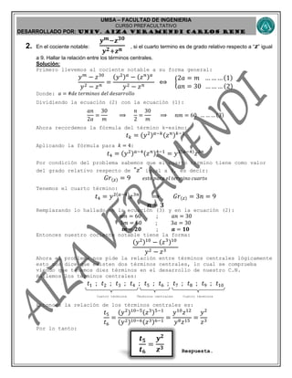 UMSA – FACULTAD DE INGENIERIA
CURSO PREFACULTATIVO
DESARROLLADO POR: UNIv. AIZA VERAMENDI CARLOS RENE
𝒕 𝟓
𝒕 𝟔
=
𝒚 𝟐
𝒛 𝟑
2. En el cociente notable:
𝒚 𝒎−𝒛 𝟑𝟎
𝒚 𝟐+𝒛 𝒏 , si el cuarto termino es de grado relativo respecto a “ 𝒛” igual
a 9. Hallar la relación entre los términos centrales.
Solución:
Primero llevemos al cociente notable a su forma general:
𝑦 𝑚
− 𝑧30
𝑦2 − 𝑧 𝑛
=
(𝑦2) 𝑎
− (𝑧 𝑛) 𝑎
𝑦2 − 𝑧 𝑛
⟺ {
2𝑎 = 𝑚 … … … (1)
𝑎𝑛 = 30 … … … (2)
Donde: 𝑎 = #𝑑𝑒 𝑡𝑒𝑟𝑚𝑖𝑛𝑜𝑠 𝑑𝑒𝑙 𝑑𝑒𝑠𝑎𝑟𝑟𝑜𝑙𝑙𝑜
Dividiendo la ecuación (2) con la ecuación (1):
𝑎𝑛
2𝑎
=
30
𝑚
⟹
𝑛
2
=
30
𝑚
⟹ 𝑛𝑚 = 60 … … … (3)
Ahora recordemos la fórmula del término k-esimo:
𝑡 𝑘 = (𝑦2) 𝑎−𝑘(𝑧 𝑛) 𝑘−1
Aplicando la fórmula para 𝑘 = 4:
𝑡4 = (𝑦2) 𝑎−4(𝑧 𝑛)4−1
= 𝑦2(𝑎−4)
𝑧3𝑛
Por condición del problema sabemos que el cuarto término tiene como valor
del grado relativo respecto de "𝑧" igual a 9, es decir:
𝐺𝑟(𝑧) = 9 𝑒𝑠𝑡𝑜 𝑝𝑎𝑟𝑎 𝑒𝑙 𝑡𝑒𝑟𝑚𝑖𝑛𝑜 𝑐𝑢𝑎𝑟𝑡𝑜
Tenemos el cuarto término:
𝑡4 = 𝑦2(𝑎−4)
𝑧3𝑛
⟹ 𝐺𝑟(𝑧) = 3𝑛 = 9
𝒏 = 𝟑
Remplazando lo hallado en la ecuación (3) y en la ecuación (2):
𝑛𝑚 = 60 ; 𝑎𝑛 = 30
3𝑚 = 60 ; 3𝑎 = 30
𝒎 = 𝟐𝟎 ; 𝒂 = 𝟏𝟎
Entonces nuestro cociente notable tiene la forma:
(𝑦2)10
− (𝑧3)10
𝑦2 − 𝑧3
Ahora el problema nos pide la relación entre términos centrales lógicamente
esto nos dice que existen dos términos centrales, lo cual se comprueba
viendo que tenemos diez términos en el desarrollo de nuestro C.N.
Hallemos los términos centrales:
𝑡1 ; 𝑡2 ; 𝑡3 ; 𝑡4 ; 𝑡5 ; 𝑡6 ; 𝑡7 ; 𝑡8 ; 𝑡9 ; 𝑡10
Cuatro términos Términos centrales Cuatro términos
Entonces la relación de los términos centrales es:
𝑡5
𝑡6
=
(𝑦2)10−5(𝑧3)5−1
(𝑦2)10−6(𝑧3)6−1
=
𝑦10
𝑧12
𝑦8 𝑧15
=
𝑦2
𝑧3
Por lo tanto:
Respuesta.
 