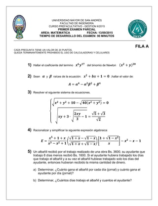 UNIVERSIDAD MAYOR DE SAN ANDRÉS
FACULTAD DE INGENIERÍA
CURSO PREFACULTATIVO - GESTION II/2015
PRIMER EXAMEN PARCIAL
AREA: MATEMATICA FECHA: 13/09/2015
TIEMPO DE DESARROLLO DEL EXAMEN: 90 MINUTOS
FILA A
CADA PREGUNTA TIENE UN VALOR DE 20 PUNTOS.
QUEDA TERMINANTEMENTE PROHIBIDO EL USO DE CALCULADORAS Y CELULARES
1) Hallar el coeficiente del termino 𝒙 𝟔
𝒚 𝟏𝟕
del binomio de Newton (𝒙 𝟐
+ 𝒚) 𝟐𝟎
2) Sean 𝜶 y 𝜷 raíces de la ecuación: 𝒙 𝟐
+ 𝒃𝒙 + 𝟏 = 𝟎 ;hallar el valor de:
𝑨 = 𝜶 𝟒
− 𝜶 𝟐
𝜷 𝟐
+ 𝜷 𝟒
3) Resolver el siguiente sistema de ecuaciones.
{
√ 𝒙 𝟐 + 𝒚 𝟐 + 𝟏𝟎 − √ 𝟒𝟎(𝒙 𝟐 + 𝒚 𝟐) = 𝟎
√ 𝒙𝒚 + 𝟑 ∙ √
𝟐𝒙𝒚
𝟑
− 𝟏 =
√𝟓 + √ 𝟑
√𝟐
4) Racionalizar y simplificar la siguiente expresión algebraica:
𝑬 =
𝒙 𝟓
+ 𝟏 + 𝒙
𝒙 𝟑 − 𝒙 𝟐 + 𝟏
(
√ 𝟏 + 𝒙 − √ 𝟏 − 𝒙
√ 𝟏 + 𝒙 + √ 𝟏 − 𝒙
) [
𝟏 + √𝟏 − 𝒙 𝟐
𝒙
] − 𝒙 𝟐
− 𝒙 − 𝟏
5) Un albañil recibió por el trabajo realizado de una obra Bs. 3600, su ayudante que
trabajo 8 días menos recibió Bs. 1600. Si el ayudante hubiera trabajado los días
que trabajo el albañil y a su vez el albañil hubiese trabajado solo los días del
ayudante, entonces hubieran recibido la misma cantidad de dinero.
a) Determinar, ¿Cuánto gana el albañil por cada día (jornal) y cuánto gana el
ayudante por día (jornal)?
b) Determinar, ¿Cuántos días trabajo el albañil y cuantos el ayudante?
 