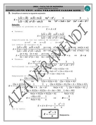UMSA – FACULTAD DE INGENIERIA
CURSO PREFACULTATIVO
DESARROLLADO POR: UNIv. AIZA VERAMENDI CARLOS RENE
𝑬 =
𝒂 𝟐
− 𝟏
𝒂
5. Simplificar al máximo la siguiente expresión:
𝑬 = [
√ 𝒂 + √𝒃
√ 𝒂 − √𝒃
] :
𝒂√𝒃 + 𝒃√ 𝒂
𝒂 𝟐√𝒃 − 𝒂𝒃√ 𝒂
+
𝟒𝒂 𝟐
− 𝒃 𝟐
𝟒𝒂
(
𝟏
𝒃 𝟐 + 𝟑𝒂𝒃 + 𝟐𝒂 𝟐
−
𝟑
𝟐𝒂 𝟐 + 𝒂𝒃 − 𝒃 𝟐
)
Solución:
Dividamos el problema en dos partes:
𝐸 = 𝐴 + 𝐵
 Tenemos:
𝐴 = [
√ 𝑎 + √𝑏
√ 𝑎 − √𝑏
] :
𝑎√𝑏 + 𝑏√ 𝑎
𝑎2√𝑏 − 𝑎𝑏√ 𝑎
Simplificando 𝐴, con los cambios de variable:
𝑎 = 𝑛2
⟹ 𝑛 = √ 𝑎 ; 𝑏 = 𝑚2
⟹ 𝑚 = √𝑏
Los cambios de variable en 𝐴:
𝐴 = [
√ 𝑎 + √𝑏
√ 𝑎 − √𝑏
] :
𝑎√𝑏 + 𝑏√ 𝑎
𝑎2√𝑏 − 𝑎𝑏√ 𝑎
= [
𝑛 + 𝑚
𝑛 − 𝑚
] :
𝑛2
𝑚 + 𝑚2
𝑛
𝑛4 𝑚 − 𝑛2 𝑚2 𝑛
= [
𝑛 + 𝑚
𝑛 − 𝑚
] :
𝑛𝑚(𝑛 + 𝑚)
𝑛3 𝑚(𝑛 − 𝑚)
𝐴 = [
𝑛 + 𝑚
𝑛 − 𝑚
] :
(𝑛 + 𝑚)
𝑛2(𝑛 − 𝑚)
= [
𝑛 + 𝑚
𝑛 − 𝑚
] ∗
𝑛2(𝑛 − 𝑚)
(𝑛 + 𝑚)
= 𝑛2
= 𝑎 ⟹ 𝑨 = 𝒂
 Tenemos:
𝐵 =
4𝑎2
− 𝑏2
4𝑎
(
1
𝑏2 + 3𝑎𝑏 + 2𝑎2
−
3
2𝑎2 + 𝑎𝑏 − 𝑏2
)
Factorizando las siguientes expresiones:
4𝑎2
− 𝑏2
= (2𝑎)2
− 𝑏2
= (2𝑎 + 𝑏)(2𝑎 − 𝑏)
𝑏2
+ 3𝑎𝑏 + 2𝑎2
= 2𝑎2
+ 3𝑎𝑏 + 𝑏2
= (2𝑎 + 𝑏)(𝑎 + 𝑏)
2𝑎2
+ 𝑎𝑏 − 𝑏2
= (2𝑎 − 𝑏)(𝑎 + 𝑏)
Remplazando en la expresión 𝐵:
𝐵 =
(2𝑎 + 𝑏)(2𝑎 − 𝑏)
4𝑎
(
1
(2𝑎 + 𝑏)(𝑎 + 𝑏)
−
3
(2𝑎 − 𝑏)(𝑎 + 𝑏)
)
𝐵 =
(2𝑎 + 𝑏)(2𝑎 − 𝑏)
4𝑎(𝑎 + 𝑏)
(
1
2𝑎 + 𝑏
−
3
2𝑎 − 𝑏
) =
(2𝑎 + 𝑏)(2𝑎 − 𝑏)
4𝑎(𝑎 + 𝑏)
(
2𝑎 − 𝑏 − 3(2𝑎 + 𝑏)
(2𝑎 + 𝑏)(2𝑎 − 𝑏)
)
𝐵 =
(2𝑎 + 𝑏)(2𝑎 − 𝑏)(2𝑎 − 𝑏 − 6𝑎 − 3𝑏)
4𝑎(𝑎 + 𝑏)(2𝑎 + 𝑏)(2𝑎 − 𝑏)
=
(−4𝑎 − 4𝑏)
4𝑎(𝑎 + 𝑏)
𝐵 =
−4(𝑎 + 𝑏)
4𝑎(𝑎 + 𝑏)
= −
1
𝑎
⟹ 𝑩 = −
𝟏
𝒂
Finalmente:
𝐸 = 𝐴 + 𝐵 = 𝑎 −
1
𝑎
=
𝑎2
− 1
𝑎
Por lo tanto:
Respuesta.
 