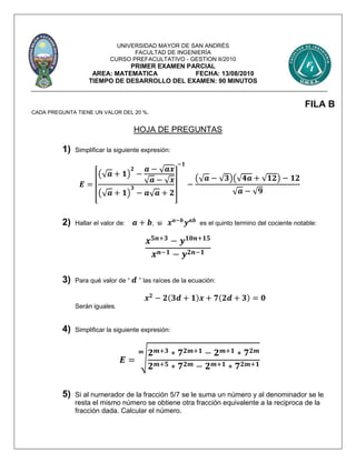 UNIVERSIDAD MAYOR DE SAN ANDRÉS
FACULTAD DE INGENIERÍA
CURSO PREFACULTATIVO - GESTION II/2010
PRIMER EXAMEN PARCIAL
AREA: MATEMATICA FECHA: 13/08/2010
TIEMPO DE DESARROLLO DEL EXAMEN: 90 MINUTOS
FILA B
CADA PREGUNTA TIENE UN VALOR DEL 20 %.
HOJA DE PREGUNTAS
1) Simplificar la siguiente expresión:
𝑬 =
[
(√ 𝒂 + 𝟏)
𝟐
−
𝒂 − √ 𝒂𝒙
√ 𝒂 − √ 𝒙
(√ 𝒂 + 𝟏)
𝟑
− 𝒂√ 𝒂 + 𝟐
]
−𝟏
−
(√ 𝒂 − √ 𝟑)(√ 𝟒𝒂 + √𝟏𝟐) − 𝟏𝟐
√ 𝒂 − √ 𝟗
2) Hallar el valor de: 𝒂 + 𝒃, si 𝒙 𝒂−𝒃
𝒚 𝒂𝒃
es el quinto termino del cociente notable:
𝒙 𝟓𝒏+𝟑
− 𝒚 𝟏𝟎𝒏+𝟏𝟓
𝒙 𝒏−𝟏 − 𝒚 𝟐𝒏−𝟏
3) Para qué valor de “ 𝒅 ” las raíces de la ecuación:
𝒙 𝟐
− 𝟐(𝟑𝒅 + 𝟏)𝒙 + 𝟕(𝟐𝒅 + 𝟑) = 𝟎
Serán iguales.
4) Simplificar la siguiente expresión:
𝑬 = √
𝟐 𝒎+𝟑 ∗ 𝟕 𝟐𝒎+𝟏 − 𝟐 𝒎+𝟏 ∗ 𝟕 𝟐𝒎
𝟐 𝒎+𝟓 ∗ 𝟕 𝟐𝒎 − 𝟐 𝒎+𝟏 ∗ 𝟕 𝟐𝒎+𝟏
𝒎
5) Si al numerador de la fracción 5/7 se le suma un número y al denominador se le
resta el mismo número se obtiene otra fracción equivalente a la reciproca de la
fracción dada. Calcular el número.
 
