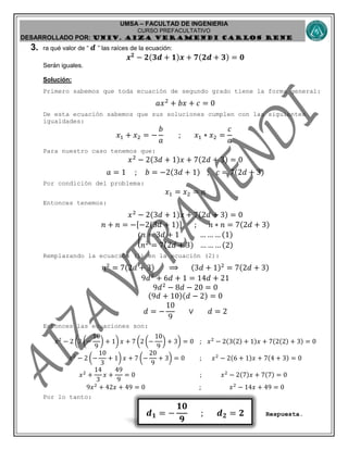 UMSA – FACULTAD DE INGENIERIA
CURSO PREFACULTATIVO
DESARROLLADO POR: UNIv. AIZA VERAMENDI CARLOS RENE
𝒅 𝟏 = −
𝟏𝟎
𝟗
; 𝒅 𝟐 = 𝟐
3. ra qué valor de “ 𝒅 ” las raíces de la ecuación:
𝒙 𝟐
− 𝟐(𝟑𝒅 + 𝟏)𝒙 + 𝟕(𝟐𝒅 + 𝟑) = 𝟎
Serán iguales.
Solución:
Primero sabemos que toda ecuación de segundo grado tiene la forma general:
𝑎𝑥2
+ 𝑏𝑥 + 𝑐 = 0
De esta ecuación sabemos que sus soluciones cumplen con las siguientes
igualdades:
𝑥1 + 𝑥2 = −
𝑏
𝑎
; 𝑥1 ∗ 𝑥2 =
𝑐
𝑎
Para nuestro caso tenemos que:
𝑥2
− 2(3𝑑 + 1)𝑥 + 7(2𝑑 + 3) = 0
𝑎 = 1 ; 𝑏 = −2(3𝑑 + 1) ; 𝑐 = 7(2𝑑 + 3)
Por condición del problema:
𝑥1 = 𝑥2 = 𝑛
Entonces tenemos:
𝑥2
− 2(3𝑑 + 1)𝑥 + 7(2𝑑 + 3) = 0
𝑛 + 𝑛 = −[−2(3𝑑 + 1)] ; 𝑛 ∗ 𝑛 = 7(2𝑑 + 3)
{
𝑛 = 3𝑑 + 1 … … … (1)
𝑛2
= 7(2𝑑 + 3) … … … (2)
Remplazando la ecuación (1) en la ecuación (2):
𝑛2
= 7(2𝑑 + 3) ⟹ (3𝑑 + 1)2
= 7(2𝑑 + 3)
9𝑑2
+ 6𝑑 + 1 = 14𝑑 + 21
9𝑑2
− 8𝑑 − 20 = 0
(9𝑑 + 10)(𝑑 − 2) = 0
𝑑 = −
10
9
∨ 𝑑 = 2
Entonces las ecuaciones son:
𝑥2
− 2 (3 (−
10
9
) + 1) 𝑥 + 7 (2 (−
10
9
) + 3) = 0 ; 𝑥2
− 2(3(2) + 1)𝑥 + 7(2(2) + 3) = 0
𝑥2
− 2 (−
10
3
+ 1) 𝑥 + 7 (−
20
9
+ 3) = 0 ; 𝑥2
− 2(6 + 1)𝑥 + 7(4 + 3) = 0
𝑥2
+
14
3
𝑥 +
49
9
= 0 ; 𝑥2
− 2(7)𝑥 + 7(7) = 0
9𝑥2
+ 42𝑥 + 49 = 0 ; 𝑥2
− 14𝑥 + 49 = 0
Por lo tanto:
Respuesta.
 