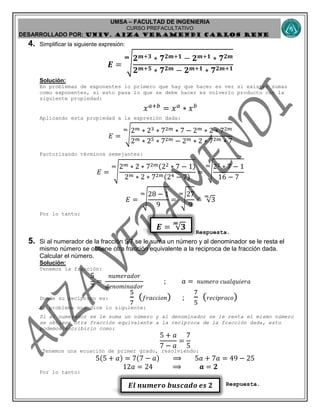 UMSA – FACULTAD DE INGENIERIA
CURSO PREFACULTATIVO
DESARROLLADO POR: UNIv. AIZA VERAMENDI CARLOS RENE
𝑬𝒍 𝒏𝒖𝒎𝒆𝒓𝒐 𝒃𝒖𝒔𝒄𝒂𝒅𝒐 𝒆𝒔 𝟐
𝑬 = √𝟑
𝒎
4. Simplificar la siguiente expresión:
𝑬 = √
𝟐 𝒎+𝟑 ∗ 𝟕 𝟐𝒎+𝟏 − 𝟐 𝒎+𝟏 ∗ 𝟕 𝟐𝒎
𝟐 𝒎+𝟓 ∗ 𝟕 𝟐𝒎 − 𝟐 𝒎+𝟏 ∗ 𝟕 𝟐𝒎+𝟏
𝒎
Solución:
En problemas de exponentes lo primero que hay que hacer es ver si existen sumas
como exponentes, si esto pasa lo que se debe hacer es volverlo producto con la
siguiente propiedad:
𝑥 𝑎+𝑏
= 𝑥 𝑎
∗ 𝑥 𝑏
Aplicando esta propiedad a la expresión dada:
𝐸 = √
2 𝑚 ∗ 23 ∗ 72𝑚 ∗ 7 − 2 𝑚 ∗ 2 ∗ 72𝑚
2 𝑚 ∗ 25 ∗ 72𝑚 − 2 𝑚 ∗ 2 ∗ 72𝑚 ∗ 7
𝑚
Factorizando términos semejantes:
𝐸 = √
2 𝑚 ∗ 2 ∗ 72𝑚(22 ∗ 7 − 1)
2 𝑚 ∗ 2 ∗ 72𝑚(24 − 7)
𝑚
= √
22 ∗ 7 − 1
16 − 7
𝑚
𝐸 = √
28 − 1
9
𝑚
= √
27
9
𝑚
= √3
𝑚
Por lo tanto:
Respuesta.
5. Si al numerador de la fracción 5/7 se le suma un número y al denominador se le resta el
mismo número se obtiene otra fracción equivalente a la reciproca de la fracción dada.
Calcular el número.
Solución:
Tenemos la fracción:
5
7
=
𝑛𝑢𝑚𝑒𝑟𝑎𝑑𝑜𝑟
𝑑𝑒𝑛𝑜𝑚𝑖𝑛𝑎𝑑𝑜𝑟
; 𝑎 = 𝑛𝑢𝑚𝑒𝑟𝑜 𝑐𝑢𝑎𝑙𝑞𝑢𝑖𝑒𝑟𝑎
Donde su reciproco es:
5
7
( 𝑓𝑟𝑎𝑐𝑐𝑖𝑜𝑛) ;
7
5
( 𝑟𝑒𝑐𝑖𝑝𝑟𝑜𝑐𝑜)
El problema nos dice lo siguiente:
Si al numerador se le suma un número y al denominador se le resta el mismo número
se obtiene otra fracción equivalente a la reciproca de la fracción dada, esto
podemos escribirlo como:
5 + 𝑎
7 − 𝑎
=
7
5
Tenemos una ecuación de primer grado, resolviendo:
5(5 + 𝑎) = 7(7 − 𝑎) ⟹ 5𝑎 + 7𝑎 = 49 − 25
12𝑎 = 24 ⟹ 𝒂 = 𝟐
Por lo tanto:
Respuesta.
 