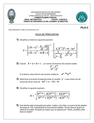 UNIVERSIDAD MAYOR DE SAN ANDRÉS
FACULTAD DE INGENIERÍA
CURSO PREFACULTATIVO - GESTION II/2010
PRIMER EXAMEN PARCIAL
AREA: MATEMATICA FECHA: 13/08/2010
TIEMPO DE DESARROLLO DEL EXAMEN: 90 MINUTOS
FILA C
CADA PREGUNTA TIENE UN VALOR DEL 20 %.
HOJA DE PREGUNTAS
1) Simplificar al máximo la siguiente expresión:
𝑬 =
[
(√𝒃 + 𝟏)
𝟐
−
𝒃 − √𝒃𝒙
√𝒃 − √ 𝒙
(√𝒃 + 𝟏)
𝟑
− 𝒃√𝒃 + 𝟐
]
−𝟏
÷
[
𝟐√𝟒 − 𝒚 𝟐 + 𝟖 − 𝟐𝒚 𝟐
𝟐
√ 𝟏 −
𝒚 𝟐
𝟒
−
𝒚 𝟐
√𝟒 − 𝒚 𝟐
+ 𝟏
]
2) Calcular 𝑬 = 𝒂 + 𝒃 + 𝒄 y el número de términos del cociente notable:
𝒙 𝒂
− 𝒚 𝟐𝟒
𝒙 𝒃 − 𝒚 𝒄
Si el décimo octavo término del cociente notable es: 𝒙 𝒂−𝟓𝟒
𝒚 𝟏𝟕
.
3) Determinar la ecuación de segundo grado en variable “ 𝒚 ”, cuyas raíces son las
reciprocas de las raíces de: 𝟔𝒙 𝟐
+ 𝒙 − 𝟏𝟓 = 𝟎.
4) Simplificar la siguiente expresión:
𝑬 = √
𝟑 𝒏 𝟐+𝟒 + 𝟑(𝟑 𝒏 𝟐+𝟏) − 𝟏𝟐(𝟑 𝒏 𝟐−𝟏)
𝟑 𝒏 𝟐+𝟑 + 𝟐(𝟑 𝒏 𝟐+𝟐) − 𝟔(𝟑 𝒏 𝟐−𝟏)
𝒏
5) Una familia está compuesta por padre, madre y dos hijos. La suma de las edades
de todos es 136; casualmente la suma de las edades de los hijos es igual a la
edad de la madre. El padre es mayor que su esposa por 7 años ¿Cuántos años
tiene la madre?
 