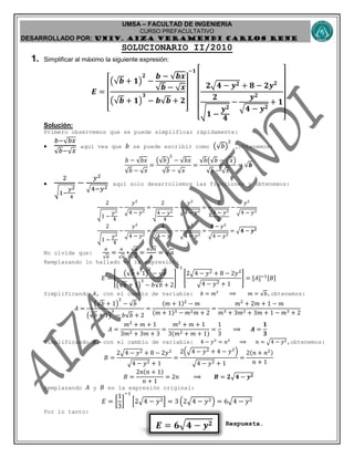 UMSA – FACULTAD DE INGENIERIA
CURSO PREFACULTATIVO
DESARROLLADO POR: UNIv. AIZA VERAMENDI CARLOS RENE
𝑬 = 𝟔√ 𝟒 − 𝒚 𝟐
SOLUCIONARIO II/2010
1. Simplificar al máximo la siguiente expresión:
𝑬 =
[
(√𝒃 + 𝟏)
𝟐
−
𝒃 − √𝒃𝒙
√𝒃 − √ 𝒙
(√𝒃 + 𝟏)
𝟑
− 𝒃√𝒃 + 𝟐
]
−𝟏
[
𝟐√𝟒 − 𝒚 𝟐 + 𝟖 − 𝟐𝒚 𝟐
𝟐
√ 𝟏 −
𝒚 𝟐
𝟒
−
𝒚 𝟐
√𝟒 − 𝒚 𝟐
+ 𝟏
]
Solución:
Primero observemos que se puede simplificar rápidamente:

𝑏−√ 𝑏𝑥
√ 𝑏−√ 𝑥
aquí vea que 𝑏 se puede escribir como (√𝑏)
2
,obtenemos:
𝑏 − √𝑏𝑥
√𝑏 − √ 𝑥
=
(√𝑏)
2
− √𝑏𝑥
√𝑏 − √ 𝑥
=
√𝑏(√𝑏 − √ 𝑥)
√𝑏 − √ 𝑥
= √𝒃

2
√1−
𝑦2
4
−
𝑦2
√4−𝑦2
aquí solo desarrollemos las fracciones y obtenemos:
2
√1 −
𝑦2
4
−
𝑦2
√4 − 𝑦2
=
2
√4 − 𝑦2
4
−
𝑦2
√4 − 𝑦2
=
2
√4 − 𝑦2
2
−
𝑦2
√4 − 𝑦2
2
√1 −
𝑦2
4
−
𝑦2
√4 − 𝑦2
=
4
√4 − 𝑦2
−
𝑦2
√4 − 𝑦2
=
4 − 𝑦2
√4 − 𝑦2
= √𝟒 − 𝒚 𝟐
No olvide que:
𝑎
√ 𝑎
=
𝑎
√ 𝑎
∗
√ 𝑎
√ 𝑎
=
𝑎√ 𝑎
𝑎
= √ 𝑎
Remplazando lo hallado en la expresión:
𝐸 = [
(√𝑏 + 1)
2
− √𝑏
(√𝑏 + 1)
3
− 𝑏√𝑏 + 2
]
−1
[
2√4 − 𝑦2 + 8 − 2𝑦2
√4 − 𝑦2 + 1
] = [𝐴]−1[𝐵]
Simplificando 𝐴, con el cambio de variable: 𝑏 = 𝑚2
⟹ 𝑚 = √𝑏,obtenemos:
𝐴 =
(√𝑏 + 1)
2
− √𝑏
(√𝑏 + 1)
3
− 𝑏√𝑏 + 2
=
(𝑚 + 1)2
− 𝑚
(𝑚 + 1)3 − 𝑚2 𝑚 + 2
=
𝑚2
+ 2𝑚 + 1 − 𝑚
𝑚3 + 3𝑚2 + 3𝑚 + 1 − 𝑚3 + 2
𝐴 =
𝑚2
+ 𝑚 + 1
3𝑚2 + 3𝑚 + 3
=
𝑚2
+ 𝑚 + 1
3(𝑚2 + 𝑚 + 1)
=
1
3
⟹ 𝑨 =
𝟏
𝟑
Simplificando 𝐵, con el cambio de variable: 4 − 𝑦2
= 𝑛2
⟹ 𝑛 = √4 − 𝑦2,obtenemos:
𝐵 =
2√4 − 𝑦2 + 8 − 2𝑦2
√4 − 𝑦2 + 1
=
2(√4 − 𝑦2 + 4 − 𝑦2
)
√4 − 𝑦2 + 1
=
2(𝑛 + 𝑛2)
𝑛 + 1
𝐵 =
2𝑛(𝑛 + 1)
𝑛 + 1
= 2𝑛 ⟹ 𝑩 = 𝟐√𝟒 − 𝒚 𝟐
Remplazando 𝐴 y 𝐵 en la expresión original:
𝐸 = [
1
3
]
−1
[2√4 − 𝑦2] = 3 (2√4 − 𝑦2) = 6√4 − 𝑦2
Por lo tanto:
Respuesta.
 