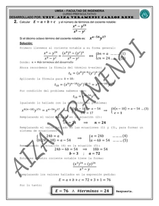 UMSA – FACULTAD DE INGENIERIA
CURSO PREFACULTATIVO
DESARROLLADO POR: UNIv. AIZA VERAMENDI CARLOS RENE
𝑬 = 𝟕𝟔 ∧ #𝒕𝒆𝒓𝒎𝒊𝒏𝒐𝒔 = 𝟐𝟒
2. Calcular 𝑬 = 𝒂 + 𝒃 + 𝒄 y el número de términos del cociente notable:
𝒙 𝒂
− 𝒚 𝟐𝟒
𝒙 𝒃 − 𝒚 𝒄
Si el décimo octavo término del cociente notable es: 𝒙 𝒂−𝟓𝟒
𝒚 𝟏𝟕
Solución:
Primero llevemos al cociente notable a su forma general:
𝑥 𝑎
− 𝑦24
𝑥 𝑏 − 𝑦 𝑐
=
(𝑥 𝑏) 𝑛
− (𝑦 𝑐) 𝑛
𝑥 𝑏 − 𝑦 𝑐
⟺ {
𝑏𝑛 = 𝑎 … … … (1)
𝑐𝑛 = 24 … … … (2)
Donde: 𝑛 = #𝑑𝑒 𝑡𝑒𝑟𝑚𝑖𝑛𝑜𝑠 𝑑𝑒𝑙 𝑑𝑒𝑠𝑎𝑟𝑟𝑜𝑙𝑙𝑜
Ahora recordemos la fórmula del término k-esimo:
𝑡 𝑘 = (𝑥 𝑏) 𝑛−𝑘(𝑦 𝑐) 𝑘−1
Aplicando la fórmula para 𝑘 = 18:
𝑡18 = (𝑥 𝑏) 𝑛−18(𝑦 𝑐)18−1
= 𝑥 𝑏(𝑛−18)
𝑦17𝑐
Por condición del problema sabemos que:
𝑡18 = 𝑥 𝑎−54
𝑦17
Igualando lo hallado con la condición del problema:
𝑥 𝑏(𝑛−18)
𝑦17𝑐
= 𝑥 𝑎−54
𝑦17
⟹ {
𝑏( 𝑛 − 18) = 𝑎 − 54
17𝑐 = 17
⟹ {
𝑏( 𝑛 − 18) = 𝑎 − 54 … (3)
𝒄 = 𝟏
Remplazando el valor hallado en la ecuación (2):
𝑐𝑛 = 24 ⟹ 𝒏 = 𝟐𝟒
Remplazando el valor hallado en las ecuaciones (1) y (3), para formar un
sistema de ecuaciones:
{
24𝑏 = 𝑎
𝑏(24 − 18) = 𝑎 − 54
⟹ {
𝑎 = 24𝑏 … … … (4)
𝑎 − 6𝑏 = 54 … … … (5)
Remplazando la ecuación (4) en la ecuación (5):
24𝑏 − 6𝑏 = 54 ⟹ 18𝑏 = 54
𝒃 = 𝟑 ; 𝒂 = 𝟕𝟐
Entonces nuestro cociente notable tiene la forma:
(𝑥3
)24
− (𝑦)24
𝑥3 − 𝑦
Remplazando los valores hallados en la expresión pedida:
𝐸 = 𝑎 + 𝑏 + 𝑐 = 72 + 3 + 1 = 76
Por lo tanto:
Respuesta.
 
