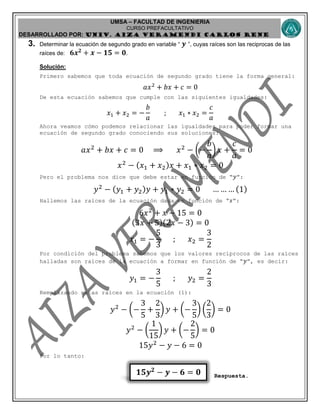 UMSA – FACULTAD DE INGENIERIA
CURSO PREFACULTATIVO
DESARROLLADO POR: UNIv. AIZA VERAMENDI CARLOS RENE
𝟏𝟓𝒚 𝟐
− 𝒚 − 𝟔 = 𝟎
3. Determinar la ecuación de segundo grado en variable “ 𝒚 ”, cuyas raíces son las reciprocas de las
raíces de: 𝟔𝒙 𝟐
+ 𝒙 − 𝟏𝟓 = 𝟎.
Solución:
Primero sabemos que toda ecuación de segundo grado tiene la forma general:
𝑎𝑥2
+ 𝑏𝑥 + 𝑐 = 0
De esta ecuación sabemos que cumple con las siguientes igualdades:
𝑥1 + 𝑥2 = −
𝑏
𝑎
; 𝑥1 ∗ 𝑥2 =
𝑐
𝑎
Ahora veamos cómo podemos relacionar las igualdades para poder formar una
ecuación de segundo grado conociendo sus soluciones:
𝑎𝑥2
+ 𝑏𝑥 + 𝑐 = 0 ⟹ 𝑥2
− (−
𝑏
𝑎
) 𝑥 +
𝑐
𝑎
= 0
𝑥2
− ( 𝑥1 + 𝑥2) 𝑥 + 𝑥1 ∗ 𝑥2 = 0
Pero el problema nos dice que debe estar en función de “ 𝑦”:
𝑦2
− ( 𝑦1 + 𝑦2) 𝑦 + 𝑦1 ∗ 𝑦2 = 0 … … … (1)
Hallemos las raíces de la ecuación dada en función de “𝑥”:
6𝑥2
+ 𝑥 − 15 = 0
(3𝑥 + 5)(2𝑥 − 3) = 0
𝑥1 = −
5
3
; 𝑥2 =
3
2
Por condición del problema sabemos que los valores recíprocos de las raíces
halladas son raíces de la ecuación a formar en función de “ 𝑦”, es decir:
𝑦1 = −
3
5
; 𝑦2 =
2
3
Remplazando estas raíces en la ecuación (1):
𝑦2
− (−
3
5
+
2
3
) 𝑦 + (−
3
5
) (
2
3
) = 0
𝑦2
− (
1
15
) 𝑦 + (−
2
5
) = 0
15𝑦2
− 𝑦 − 6 = 0
Por lo tanto:
Respuesta.
 