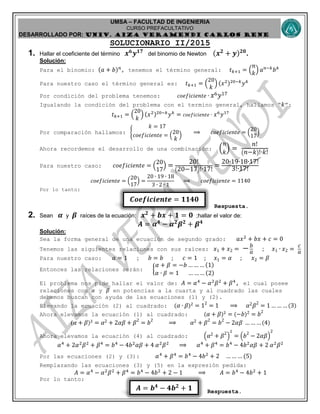 UMSA – FACULTAD DE INGENIERIA
CURSO PREFACULTATIVO
DESARROLLADO POR: UNIv. AIZA VERAMENDI CARLOS RENE
𝑨 = 𝒃 𝟒
− 𝟒𝒃 𝟐
+ 𝟏
𝑪𝒐𝒆𝒇𝒊𝒄𝒊𝒆𝒏𝒕𝒆 = 𝟏𝟏𝟒𝟎
SOLUCIONARIO II/2015
1. Hallar el coeficiente del término 𝒙 𝟔
𝒚 𝟏𝟕
del binomio de Newton (𝒙 𝟐
+ 𝒚) 𝟐𝟎
.
Solución:
Para el binomio: (𝑎 + 𝑏) 𝑛
, tenemos el término general: 𝑡 𝑘+1 = (
𝑛
𝑘
) 𝑎 𝑛−𝑘
𝑏 𝑘
Para nuestro caso el término general es: 𝑡 𝑘+1 = (
20
𝑘
) (𝑥2)20−𝑘
𝑦 𝑘
Por condición del problema tenemos: 𝑐𝑜𝑒𝑓𝑖𝑐𝑖𝑒𝑛𝑡𝑒 ∙ 𝑥6 𝑦17
Igualando la condición del problema con el termino general, hallamos “ 𝑘”:
𝑡 𝑘+1 = (
20
𝑘
) (𝑥2)20−𝑘
𝑦 𝑘
= 𝑐𝑜𝑒𝑓𝑖𝑐𝑖𝑒𝑛𝑡𝑒 ∙ 𝑥6
𝑦17
Por comparación hallamos: {
𝑘 = 17
𝑐𝑜𝑒𝑓𝑖𝑐𝑖𝑒𝑛𝑡𝑒 = (
20
𝑘
)
⟹ 𝑐𝑜𝑒𝑓𝑖𝑐𝑖𝑒𝑛𝑡𝑒 = (
20
17
)
Ahora recordemos el desarrollo de una combinación: (
𝑛
𝑘
) =
𝑛!
( 𝑛−𝑘)!∙𝑘!
Para nuestro caso: 𝑐𝑜𝑒𝑓𝑖𝑐𝑖𝑒𝑛𝑡𝑒 = (
20
17
) =
20!
(20−17)!∙17!
=
20∙19∙18∙17!
3!∙17!
𝑐𝑜𝑒𝑓𝑖𝑐𝑖𝑒𝑛𝑡𝑒 = (
20
17
) =
20 ∙ 19 ∙ 18
3 ∙ 2 ∙ 1
⟹ 𝑐𝑜𝑒𝑓𝑖𝑐𝑖𝑒𝑛𝑡𝑒 = 1140
Por lo tanto:
Respuesta.
2. Sean 𝜶 y 𝜷 raíces de la ecuación: 𝒙 𝟐
+ 𝒃𝒙 + 𝟏 = 𝟎 ;hallar el valor de:
𝑨 = 𝜶 𝟒
− 𝜶 𝟐
𝜷 𝟐
+ 𝜷 𝟒
Solución:
Sea la forma general de una ecuación de segundo grado: 𝑎𝑥2
+ 𝑏𝑥 + 𝑐 = 0
Tenemos las siguientes relaciones con sus raíces: 𝑥1 + 𝑥2 = − 𝑏
𝑎 ; 𝑥1 ∙ 𝑥2 =
𝑐
𝑎
Para nuestro caso: 𝑎 = 1 ; 𝑏 = 𝑏 ; 𝑐 = 1 ; 𝑥1 = 𝛼 ; 𝑥2 = 𝛽
Entonces las relaciones serán: {
𝛼 + 𝛽 = −𝑏 … … … (1)
𝛼 ∙ 𝛽 = 1 … … … (2)
El problema nos pide hallar el valor de: 𝐴 = 𝛼4
− 𝛼2
𝛽2
+ 𝛽4
, el cual posee
relaciones con 𝛼 y 𝛽 en potencias a la cuarta y al cuadrado las cuales
debemos buscan con ayuda de las ecuaciones (1) y (2).
Elevando la ecuación (2) al cuadrado: ( 𝛼 ∙ 𝛽)2
= 12
= 1 ⟹ 𝛼2 𝛽2
= 1 … …… (3)
Ahora elevamos la ecuación (1) al cuadrado: ( 𝛼 + 𝛽)2
= (−𝑏)2 = 𝑏2
( 𝛼 + 𝛽)2
= 𝛼2 + 2𝛼𝛽 + 𝛽2
= 𝑏2
⟹ 𝛼2 + 𝛽2
= 𝑏2
− 2𝛼𝛽 …… …(4)
Ahora elevamos la ecuación (4) al cuadrado: ( 𝛼2 + 𝛽2
)
2
= ( 𝑏2
− 2𝛼𝛽)
2
𝛼4
+ 2𝛼2
𝛽2
+ 𝛽4
= 𝑏4
− 4𝑏2
𝛼𝛽 + 4 𝛼2
𝛽2
⟹ 𝛼4
+ 𝛽4
= 𝑏4
− 4𝑏2
𝛼𝛽 + 2 𝛼2
𝛽2
Por las ecuaciones (2) y (3): 𝛼4
+ 𝛽4
= 𝑏4
− 4𝑏2
+ 2 … … … (5)
Remplazando las ecuaciones (3) y (5) en la expresión pedida:
𝐴 = 𝛼4
− 𝛼2
𝛽2
+ 𝛽4
= 𝑏4
− 4𝑏2
+ 2 − 1 ⟹ 𝐴 = 𝑏4
− 4𝑏2
+ 1
Por lo tanto:
Respuesta.
 