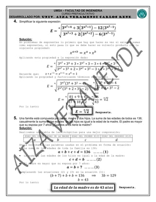 UMSA – FACULTAD DE INGENIERIA
CURSO PREFACULTATIVO
DESARROLLADO POR: UNIv. AIZA VERAMENDI CARLOS RENE
𝑬 = √𝟐
𝒏
𝑳𝒂 𝒆𝒅𝒂𝒅 𝒅𝒆 𝒍𝒂 𝒎𝒂𝒅𝒓𝒆 𝒆𝒔 𝒅𝒆 𝟒𝟑 𝒂ñ𝒐𝒔
4. Simplificar la siguiente expresión:
𝑬 = √
𝟑 𝒏 𝟐+𝟒 + 𝟑(𝟑 𝒏 𝟐+𝟏) − 𝟏𝟐(𝟑 𝒏 𝟐−𝟏)
𝟑 𝒏 𝟐+𝟑 + 𝟐(𝟑 𝒏 𝟐+𝟐) − 𝟔(𝟑 𝒏 𝟐−𝟏)
𝒏
Solución:
En problemas de exponentes lo primero que hay que hacer es ver si existen sumas
como exponentes, si esto pasa lo que se debe hacer es volverlo producto con la
siguiente propiedad:
𝑥 𝑎+𝑏
= 𝑥 𝑎
∗ 𝑥 𝑏
Aplicando esta propiedad a la expresión dada:
𝐸 = √
3 𝑛2
∗ 34 + 3 ∗ 3 𝑛2
∗ 3 − 3 ∗ 4 ∗ 3 𝑛2
∗ 3−1
3 𝑛2
∗ 33 + 2 ∗ 3 𝑛2
∗ 32 − 3 ∗ 2 ∗ 3 𝑛2
∗ 3−1
𝑛
Recuerde que: 𝑥 ∗ 𝑥−1
= 𝑥1−1
= 𝑥0
= 1
Aplicando la propiedad y factorizando términos semejantes:
𝐸 = √
3 𝑛2
(34 + 32 − 4)
3 𝑛2
(33 + 2 ∗ 32 − 2)
𝑛
= √
34 + 32 − 4
33 + 2 ∗ 32 − 2
𝑛
𝐸 = √
81 + 9 − 4
27 + 18 − 2
𝑛
= √
86
43
𝑛
= √2
𝑛
Por lo tanto:
Respuesta.
5. Una familia está compuesta por padre, madre y dos hijos. La suma de las edades de todos es 136;
casualmente la suma de las edades de los hijos es igual a la edad de la madre. El padre es mayor
que su esposa por 7 años ¿Cuántos años tiene la madre?
Solución:
Realicemos una tabla de las incógnitas para una mejor comprensión:
EDAD DEL PADRE EDAD DE LA MADRE EDAD DEL PRIMER HIJO EDAD DEL SEGUNDO HIJO
𝑎 𝑏 𝑐 𝑑
Ahora escribamos las palabras usadas en el problema en forma de ecuación:
 La suma de las edades de toda la familia es 136:
𝒂 + 𝒃 + 𝒄 + 𝒅 = 𝟏𝟑𝟔 … … … (𝟏)
 La suma de las edades de los hijos es igual a la edad de la madre:
𝒄 + 𝒅 = 𝒃 … … … (𝟐)
 El padre es mayor que su esposa por 7 años:
𝒂 = 𝒃 + 𝟕 … … … (𝟑)
Remplazando las ecuaciones (2) y (3) en la ecuación (1):
(𝑏 + 7) + 𝑏 + 𝑏 = 136 ⟹ 3𝑏 = 129
𝑏 = 43
Por lo tanto:
Respuesta.
 