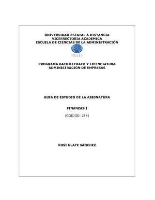 UNIVERSIDAD ESTATAL A DISTANCIA
VICERRECTORIA ACADEMICA
ESCUELA DE CIENCIAS DE LA ADMINISTRACIÓN
PROGRAMA BACHILLERATO Y LICENCIATURA
ADMINISTRACIÓN DE EMPRESAS
GUIA DE ESTUDIO DE LA ASIGNATURA
FINANZAS I
(CODIGO: 214)
ROSI ULATE SÁNCHEZ
 