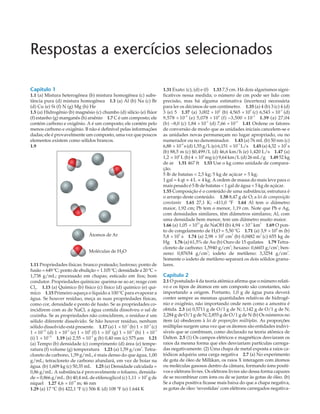 Respostas a exercícios selecionados
Capítulo 1
1.1 (a) Mistura heterogênea (b) mistura homogênea (c) subs-
tância pura (d) mistura homogênea 1.3 (a) Al (b) Na (c) Br
(d) Cu (e) Si (f) N (g) Mg (h) He
1.5 (a) Hidrogênio (b) magnésio (c) chumbo (d) silício (e) flúor
(f) estanho (g) manganês (h) arsênio 1.7 C é um composto; ele
contém carbono e oxigênio. A é um composto; ele contém pelo
menos carbono e oxigênio. B não é definível pelas informações
dadas; ele é provavelmente um composto, uma vez que poucos
elementos existem como sólidos brancos.
1.9
1.11 Propriedades físicas: branco prateado; lustroso; ponto de
fusão = 649 ºC; ponto de ebulição = 1.105 ºC; densidade a 20 ºC =
1,738 g/mL; processado em chapas; esticado em fios; bom
condutor. Propriedades químicas: queima-se ao ar; reage com
Cl2
. 1.13 (a) Químico (b) físico (c) físico (d) químico (e) quí-
mico 1.15 Primeiro aqueça o líquido a 100 ºC para evaporar a
água. Se houver resíduo, meça as suas propriedades físicas,
como cor, densidade e ponto de fusão. Se as propriedades co-
incidirem com as de NaCl, a água contida dissolveu o sal de
cozinha. Se as propriedades não coincidirem, o resíduo é um
sólido diferente dissolvido. Se hão houver resíduo, nenhum
sólido dissolvido está presente. 1.17 (a) 1 ´ 10
–1
(b) 1 ´ 10
–2
(c)
1 ´ 10–15
(d) 1 ´ 10
–6
(e) 1 ´ 10
6
(f) 1 ´ 10
3
(g) 1 ´ 10
–9
(h) 1 ´ 10
–3
(i) 1 ´ 10
–12
1.19 (a) 2,55 ´ 10
–2
g (b) 0,40 nm (c) 575 mm 1.21
(a) Tempo (b) densidade (c) comprimento (d) área (e) tempe-
ratura (f) volume (g) temperatura 1.23 (a) 1,59 g/cm3
. Tetra-
cloreto de carbono, 1,59 g/mL, é mais denso do que água, 1,00
g/mL; tetracloreto de carbono afundará, em vez de boiar na
água. (b) 1,609 kg (c) 50,35 mL 1.25 (a) Densidade calculada =
0,86 g/mL. A substância é provavelmente o tolueno, densida-
de = 0,866 g/mL. (b) 40,4 mL de etilenoglicol (c) 1,11 ´ 103
g de
níquel 1.27 4,6 ´ 10–8
m; 46 nm
1.29 (a) 17 ºC (b) 422,1 ºF (c) 506 K (d) 108 ºF (e) 1.644 K
1.31 Exato: (c), (d) e (f) 1.33 7,5 cm. Há dois algarismos signi-
ficativos nessa medida; o número de cm pode ser lido com
precisão, mas há alguma estimativa (incerteza) necessária
para ler os décimos de um centímetro. 1.35 (a) 4 (b) 3 (c) 4 (d)
3 (e) 5 1.37 (a) 3,002 ´ 102
(b) 4,565 ´ 10
5
(c) 6,543 ´ 10
–3
(d)
9,578 ´ 10–4
(e) 5,078 ´ 10
4
(f) –3,500 ´ 10
–2
1.39 (a) 27,04
(b) –8,0 (c) 1,84 ´ 10
–3
(d) 7,66 ´ 10
–4
1.41 Ordene os fatores
de conversão de modo que as unidades iniciais cancelem-se e
as unidades novas permaneçam no lugar apropriado, ou no
numerador ou no denominador. 1.43 (a) 76 mL (b) 50 nm (c)
6,88 ´ 10–4
s (d) 1,55 g/L (e) 6,151 ´ 10
–3
L/s 1.45 (a) 4,32 ´ 10
5
s
(b) 88,5 m (c) $0,499/L (d) 46,6 km/h (e) 1,420 L/s 1.47 (a)
1,2 ´ 102
L (b) 4 ´ 10
2
mg (c) 9,64 km/L (d) 26 mL/g 1.49 52 kg
de ar 1.51 467 ft 1.53 Use o kg como unidade de compara-
ção.
5 lb de batatas < 2,5 kg; 5 kg de açúcar = 5 kg;
1 gal = 4 qt » 4 L » 4 kg. A ordem de massa do mais leve para o
mais pesado é 5 lb de batatas < 1 gal de água < 5 kg de açúcar.
1.55 Composição é o conteúdo de uma substância; estrutura é
o arranjo deste conteúdo. 1.58 8,47 g de O; a lei de composição
constante 1.61 27,1 K; –411,0 ºF 1.64 Al tem o diâmetro
maior, 1,92 cm; Pb tem o menor, 1,19 cm. Note que Pb e Ag,
com densidades similares, têm diâmetros similares; Al, com
uma densidade bem menor, tem um diâmetro muito maior.
1.66 (a) 1,05 ´ 1013
g de NaOH (b) 4,94 ´ 10–3
km3
1.69 O pon-
to de congelamento de H2
O = 5,50 ºG 1.71 (a) 3,9 ´ 10
8
m (b)
5,8 ´ 10
5
s 1.74 (a) 2,98 ´ 10
3
cm
3
(b) 0,0482 m
3
(c) 655 kg de
Hg 1.76 (a) 61,5% de Au (b) Ouro de 15 quilates 1.79 Tetra-
cloreto de carbono: 1,5940 g/cm3
; hexano: 0,6603 g/cm
3
; ben-
zeno: 0,87654 g/cm
3
; iodeto de metileno: 3,3254 g/cm
3
.
Somente o iodeto de metileno separará os dois sólidos granu-
lares.
Capítulo 2
2.1 O postulado 4 da teoria atômica afirma que o número relati-
vo e os tipos de átomos em um composto são constantes, não
importando a origem. Portanto, 1,0 g de água pura deverá
conter sempre as mesmas quantidades relativas de hidrogê-
nio e oxigênio, não importando onde nem como a amostra é
obtida. 2.3 (a) 0,5711 g de O/1 g de N; 1,142 g de O/1 g de N;
2,284 g de O/1 g de N; 2,855 g de O/1 g de N (b) Os números no
item (a) obedecem à lei de proporções múltiplas. As proporções
múltiplas surgem uma vez que os átomos são entidades indivi-
síveis que se combinam, como declarado na teoria atômica de
Dalton. 2.5 (1) Os campos elétricos e magnéticos desviaram os
raios da mesma forma que eles desviariam partículas carrega-
das negativamente. (2) Uma chapa de metal exposta a raios ca-
tódicos adquiriu uma carga negativa 2.7 (a) No experimento
de gota de óleo de Millikan, os raios X interagem com átomos
ou moléculas gasosos dentro da câmara, formando íons positi-
vos e elétrons livres. Os elétrons livres são dessa forma capazes
de se recombinar com íons ou de se juntar às gotas de óleo. (b)
Se a chapa positiva ficasse mais baixa do que a chapa negativa,
as gotas de óleo ‘revestidas’ com elétrons carregados negativa-
Átomos de Ar
Moléculas de H2O
 