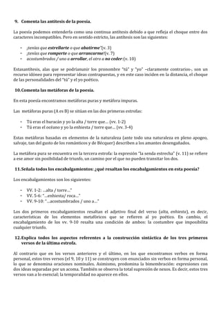 9. Comenta las antítesis de la poesía.

La poesía podemos entenderla como una continua antítesis debido a que refleja el choque entre dos
caracteres incompatibles. Pero en sentido estricto, las antítesis son las siguientes:

   -   ¡tenías que estrellarte o que abatirme”(v. 3)
   -   ¡tenías que romperte o que arrancarme!(v. 7)
   -   acostumbrados / uno a arrollar, el otro a no ceder:(v. 10)

Estasantítesis, alas que se podríanunir los pronombre “tú” y “yo” –claramente contrarios-, son un
recurso idóneo para representar ideas contrapuestas, y en este caso inciden en la distancia, el choque
de las personalidades del “tú” y el yo poético.

10. Comenta las metáforas de la poesía.

En esta poesía encontramos metáforas puras y metáfora impuras.

Las metáforas puras (A es B) se sitúan en las dos primeras estrofas:

   -   Tú eras el huracán y yo la alta / torre que… (vv. 1-2)
   -   Tú eras el océano y yo la enhiesta / torre que… (vv. 3-4)

Estas metáforas basadas en elementos de la naturaleza (ante todo una naturaleza en pleno apogeo,
salvaje, tan del gusto de los románticos y de Bécquer) describen a los amantes desengañados.

La metáfora pura se encuentra en la tercera estrofa: la expresión “la senda estrecha” (v. 11) se refiere
a ese amor sin posibilidad de triunfo, un camino por el que no pueden transitar los dos.

11. Señala todos los encabalgamientos: ¿qué resaltan los encabalgamientos en esta poesía?

Los encabalgamientos son los siguientes:

   -   VV. 1-2: …alta / torre…”
   -   VV. 5-6: “…enhiesta/ roca…”
   -   VV. 9-10: “…acostumbrados / uno a…”

Los dos primeros encabalgamientos resaltan el adjetivo final del verso (alta, enhiesta), es decir,
características de los elementos metafóricos que se refieren al yo poético. En cambio, el
encabalgamiento de los vv. 9-10 resalta una condición de ambos: la costumbre que imposibilita
cualquier triunfo.

12. Explica todos los aspectos referentes a la construcción sintáctica de los tres primeros
    versos de la última estrofa.

Al contrario que en los versos anteriores y el último, en los que encontramos verbos en forma
personal, estos tres versos (el 9, 10 y 11) se construyen con enunciados sin verbos en forma personal,
lo que se denomina oraciones nominales. Asimismo, predomina la bimembración: expresiones con
dos ideas separadas por un acoma. También se observa la total supresión de nexos. Es decir, estos tres
versos van a lo esencial; la temporalidad no aparece en ellos.
 