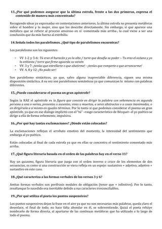 13. ¿Por qué podemos asegurar que la última estrofa, frente a las dos primeras, expresa el
    contenido de manera más concentrada?

Recogiendo ideas ya expresadas en contestaciones anteriores, la última estrofa no presenta metáforas
sobre el hombre y la mujer, sino que los describe directamente. Sin embargo, sí que aparece una
metáfora que se refiere al proceso amoroso en sí -comentada más arriba-, la cual viene a ser una
conclusión que da más fuerza al estribillo.

14. Señala todos los paralelismos. ¿Qué tipo de paralelismos encuentras?

Los paralelismo son los siguientes:

   -   VV 1-2 y 5-6: Tú eras el huracán y yo la alta / torre que desafía su poder – Tu eras el océano y yo
       la enhiesta / torre que firme aguarda su vaivén
   -   VV. 3 y 7: ¡tenías que estrellarte o que abatirme! - ¡tenías que romperte o que arrancarme!
   -   VV. 4, 8 y 12: ¡No pudo ser!

Son paralelismo sintácticos, ya que, salvo alguna inapreciable diferencia, siguen una misma
disposición sintáctica. A su vez son paralelismos semánticos ya que comunican lo mismo con palabras
diferentes.

15. ¿Puede considerarse el poema un gran apóstrofe?

Según la RAE el apóstrofe es la figura que consiste en dirigir la palabra con vehemencia en segunda
persona a una o varias, presentes o ausentes, vivas o muertas, a seres abstractos o a cosas inanimadas, o
en dirigírsela a sí mismo en iguales términos. Por lo tanto sí que podemos considerar el poema un gran
apóstrofe, ya que en ese dialogo implícito con el “tú” –rasgo característico de Bécquer- el yo poético se
dirige a ella de forma vehemente, impulsiva.

16. ¿Por qué hay tantas exclamaciones? ¿Dónde están colocadas?

La exclamaciones reflejan el arrebato emotivo del momento, la intensidad del sentimiento que
embarga al yo poético.

Están colocadas al final de cada estrofa ya que en ellas se concentra el sentimiento comentado más
arriba.

17. ¿Qué figura literaria basada en el orden de las palabras hay en el verso 11?

Hay un quiasmo, figura literaria que juega con el orden inverso o cruce de los elementos de dos
secuencias; es como si una construcción se viera refleja en un espejo: sustantivo + adjetivo, adjetivo +
sustantivo en este caso.

18. ¿Qué caracteriza a las formas verbales de los versos 3 y 6?

Ambas formas verbales son perífrasis modales de obligación (tener que + infinitivo). Por lo tanto,
resaltanque lo sucedido era inevitable debido a sus caracteres irreconciliables.

19. ¿Por qué utiliza el poeta los puntos suspensivos?

Los puntos suspensivos dejan la frase en el aire ya que no son necesarias más palabras, queda claro el
desenlace, el final de todo; no hace falta ahondar en él, se sobreentiende. Quizá el poeta rehúye
nombrarlo de forma directa, al apartarse de las continuas metáforas que ha utilizado a lo largo de
todo el poema.
 