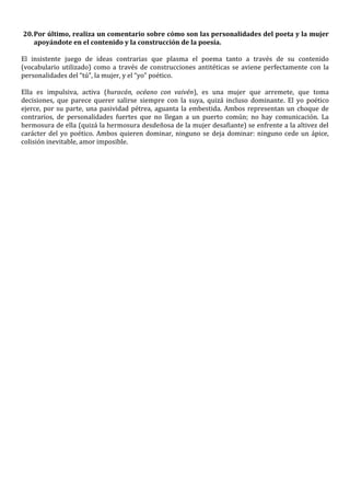 20. Por último, realiza un comentario sobre cómo son las personalidades del poeta y la mujer
    apoyándote en el contenido y la construcción de la poesía.

El insistente juego de ideas contrarias que plasma el poema tanto a través de su contenido
(vocabulario utilizado) como a través de construcciones antitéticas se aviene perfectamente con la
personalidades del “tú”, la mujer, y el “yo” poético.

Ella es impulsiva, activa (huracán, océano con vaivén), es una mujer que arremete, que toma
decisiones, que parece querer salirse siempre con la suya, quizá incluso dominante. El yo poético
ejerce, por su parte, una pasividad pétrea, aguanta la embestida. Ambos representan un choque de
contrarios, de personalidades fuertes que no llegan a un puerto común; no hay comunicación. La
hermosura de ella (quizá la hermosura desdeñosa de la mujer desafiante) se enfrente a la altivez del
carácter del yo poético. Ambos quieren dominar, ninguno se deja dominar: ninguno cede un ápice,
colisión inevitable, amor imposible.
 