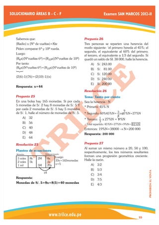 SOLUCIONARIO ÁREAS B - C - F                                      Examen SAN MARCOS 2012-II




   Sabemos que:                                     Pregunta 26	
   (Radio) x (Nº de vueltas)=Kte                    Tres personas se reparten una herencia del
   Piden comparar 6a y 10a rueda.                   modo siguiente: ‘el primero hereda el 45%; el
                                                    segundo, el equivalente al 60% del primero;
   Luego:
                                                    el tercero, el equivalente a 1/3 del segundo. Si
   (R6a)(Nºvueltas 6a)=(R10a)(Nºvueltas de 10a)     quedó un saldo de SI. 38 000, halle la herencia.
   Por tanto:                                           A)	 S/. 243.00
   (R6a)(Nºvueltas 6a)=(R10a)(Nºvueltas de 10a)         B)	 S/. 81.00
                                                        C)	 S/. 120.00
   (2(6)-1)(76)=(2(10)-1)(x)
                                                        D)	 S/. 240.00
                                                        E)	 S/. 200.00
   Respuesta: x=44
                                                    Resolución 26	
   Pregunta 25	                                     Tema: Tanto por ciento
   En una bolsa hay 165 monedas. Si por cada        Sea la herencia : N
   5 monedas de S/. 2 hay 8 monedas de S/. 5 Y
                                                    * Primero: 45% N
   por cada 2 monedas de S/. 5 hay 5 monedas
                                                                                 9
   de S/. 1, halle el número de monedas de S/. 5.   * Segundo: 60%45%N= 3 x45 %N=27%N
                                                                             5
         A)	 32                                     * Tercero: 1 x 27%N = 1   9%N
         B)	 56                                                  3
                                                    ∴Total repartido: 45%N+27%N+9%N= 81%N
         C)	 40                                     Entonces: 19%N=38000 → N=200 000
         D)	 48                                     Respuesta: 200 000
         E)	 64

   Resolución 25	                                   Pregunta 27	
                                                    Al sumar un mismo número a 20, 50 y 100,
   Planteo de ecuaciones                            respectivamente, los tres números resultantes
   Monedas:             Homogenizando:
                                   Luego:           forman una progresión geométrica creciente.
    5 soles   8k   2M        8x
                                   33x=165monedas   Halle la razón.
    2 soles   5k             5x
    1 sol          5M        20x   x=5                  A)	 3/2
                                                        B)	 5/3
                                                                                                       PROHIBIDA SU VENTA




                        x4
                                                        C)	 3/4
   Respuesta:
                                                        D)	 7/5
   Monedas de S/. 5=8x=8(5)=40 monedas
                                                        E)	 4/3




                                                                                            10
 