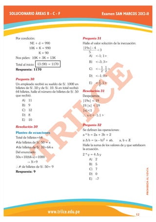 SOLUCIONARIO ÁREAS B - C - F                                              Examen SAN MARCOS 2012-II




   Por condición:                                        Pregunta 31	
   	          NE + d = 990                               Halle el valor solución de la inecuación:
   	         10K + K = 990                                19x − 4
                                                                  <3
   	                 K = 90                                  5
                                                             A)	 <-1; 1>
   Nos piden: 10K + 3K = 13K
                                                             B)	 <–3; 3>
   Total al inicio: 13 (90) = 1170
   Respuesta: 1170                                           C)	 < − 1 , 1 >
                                                                          2 2
                                                             D)	 <–1; 0>
   Pregunta 30	
   Un empleado recibió su sueldo de S/. 1000 en              E)	 < 1 , 1 >
                                                                      2
   billetes de S/. 50 y de S/. 10. Si en total recibió
   64 billetes, halle el número de billetes de S/. 50    Resolución 31	
   que recibió.                                          Despejamos:
        A)	 11                                           |19x| < 19
        B)	 9                                            19.|x| < 19
        C)	 12                                           |x|<1
        D)	 8                                            ` x ! < - 1; 1 >
        E)	 10
                                                         Pregunta 32	
   Resolución 30	
                                                         Se definen las operaciones:
   Planteo de ecuaciones
                                                         a * b = 2a + 3b + 2
   Total de billetes=64
                                                         a D b = (a – b)2 + ab,      a, b ∈ Z
   #de billetes de S/. 50 = x
                                                         Halle la suma de los valores de y que satisfacen
   #de billetes de S/. 10=64-x
                                                         la ecuación.
   Del enunciado:
                                                         2*y=4Dy
   50x+10(64-x)=1000
                                                             A)	 2
            " X=9
                                                             B)	 5
   ` # de billetes de S/. 50= 9
                                                             C)	 7
                                                                                                            PROHIBIDA SU VENTA




   Respuesta: 9
                                                             D)	 0
                                                             E)	 –7




                                                                                                 12
 