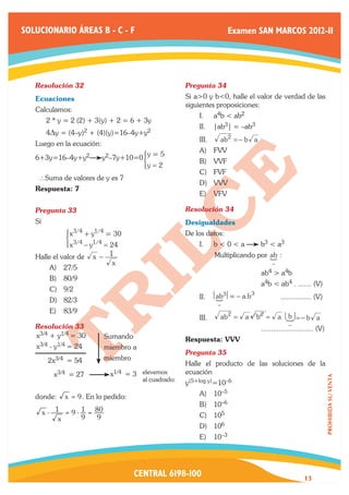 SOLUCIONARIO ÁREAS B - C - F                                               Examen SAN MARCOS 2012-II




   Resolución 32	                                       Pregunta 34	
   Ecuaciones                                           Si a>0 y b<0, halle el valor de verdad de las
                                                        siguientes proposiciones:
   Calculamos:
                                                            I.	     a4b < ab2
   	     2 * y = 2 (2) + 3(y) + 2 = 6 + 3y
                                                            II.	 |ab3| = –ab3
   	     4Dy = (4–y)2 + (4)(y)=16–4y+y2
                                                            III.	        ab2 = − b a
   Luego en la ecuación:
                                                            A)	 FVV
   6+3y=16–4y+y2
                                       y 5
                           y2–7y+10=0 ) =
                                                            B)	 VVF
                                            y=2
                                                            C)	 FVF
       ∴Suma de valores de y es 7
                                                            D)	 VVV
   Respuesta: 7
                                                            E)	 VFV

   Pregunta 33	                                         Resolución 34	
   Si                                                   Desigualdades
               x3/4 + y1/4 = 30
              ) 3/4 1/4
   	                                                    De los datos:
               x − y = 24                                   I.	     b<0<a                 b3 < a3
   Halle el valor de x − 1                                                                    S
                                                        	           Multiplicando por ab :
                            x                                                                   −
          A)	 27/5
                                                        	            	                    ab4   > a4b
          B)	 80/9
                                                        	                 	               a4b < ab4 . ....... (V)
          C)	 9/2
                                                                                     3
          D)	 82/3                                          II.	    S = − a.b
                                                                    ab3                             ................ (V)
                                                                     −
          E)	 83/9
                                                            III.	        ab2 =   a       b2 =       a S =− b a
                                                                                                      b
   Resolución 33	                                                                                      −
                                                        		                                ........................... (V)
   x3/4 + y1/4 = 30          Sumando                    Respuesta: VVV
   x3/4 - y1/4 = 24          miembro a
                                                        Pregunta 35	
         2x3/4 = 54          miembro
                                                        Halle el producto de las soluciones de la
           x3/4   = 27        x1/4   = 3 elevemos       ecuación
                                                                                                                            PROHIBIDA SU VENTA




                                         al cuadrado:
                                                        y(5+log y)=10–6
   donde:      x = 9 . En lo pedido:                        A)	 10–5
                                                            B)	 10–6
        x - 1 = 9 - 1 = 80                                  C)	 105
             x      9   9
                                                            D)	 106
                                                            E)	 10–3




                                       CENTRAL 6198-100                                                        13
 