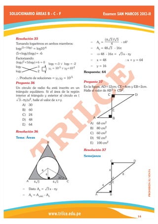 SOLUCIONARIO ÁREAS B - C - F                                          Examen SAN MARCOS 2012-II




   Resolución 35	                                                    _8 3 i2 3
   Tomando logaritmos en ambos miembros:                    −− 	 S =
                                                               A        4      - p42

   logy(5+10gy) = log10-6                                   −− 	 S = 48 3 - 16p
                                                               A
   (5+logy)(logy)= -6                                          ⇒
                                                            −− 	 48 - 16p =           3 x - py
   Factorizando:
                                                            −− 	 = 48
                                                               x              	            ∴x + y = 64
   (logy)2+5(logy)+6 = 0          logy =-3 0 logy = -2
   logy              3                                      −− 	 = 16
                                                               y
                                  y1 = 10-3 0 y2=10-2
   logy              2                                   Respuesta: 64
   ` Producto de soluciones = y1.y2 =          10-5
   Pregunta 36	                                          Pregunta 37	
   Un círculo de radio 4u está inscrito en un            En la figura, AD=12cm; CE=4cm y EB=2cm.
   triángulo equilátero. Si el área de la región         Halle el valor de AB 2 + CD2.
   interior al triángulo y exterior al círculo es (                         C             D
      3 –py)u2, halle el valor de x+y.
          A)	 30
          B)	 60                                                              E
          C)	 24
                                                              A                   B
          D)	 48
          E)	 64                                            A)	 68 cm2
                                                            B)	 80 cm2
   Resolución 36	                                           C)	 60 cm2
   Tema: Áreas                                              D)	 92 cm2
                             B                              E)	 100 cm2

                                                         Resolución 37	
                                                         Semejanza
                                                                          C                      D


                         4                                                4
                                                                                                          PROHIBIDA SU VENTA




                             4                                                         8
                                        30°                                   a
            A      4 3               4 3       C                              E
                                                                      4   a
          −− 	 ato: AS =
             D                   3 x - py	
          −− 	 S = ADABC - AO
             A                                                    A       B




                                                                                                     14
 