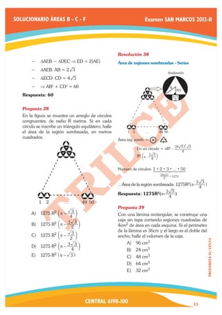 SOLUCIONARIO ÁREAS B - C - F                                             Examen SAN MARCOS 2012-II




                                                        Resolución 38	
        −− 	 AEB ~ DDEC ⇒ ED = 2(AE)
           D                                            Área de regiones sombreadas - Series
        −− DAEB: AB = 2 3
                                                                                                   Analizando:
        −− DECD: CD = 4 3
        −− ⇒ AB2 + CD2 = 60                                                                         R
                                                                                                          R/2
   Respuesta: 60                                                                                        R 3
                                                                                                         2


   Pregunta 38	
   En la figura se muestra un arreglo de círculos
   congruentes, de radio R metros. Si en cada
   círculo se inscribe un triángulo equilátero, halle
   el área de la región sombreada, en metros                 1   2        .....            49 50
   cuadrados.
                                                        Área reg. somb. =              -
                                                                                                                    2
                                                                                           _  i
                                                        	            En un círculo = pR2 - R 3 3
                                                                                                                4
                                                        	            R2 dr - 3 3 n
                                                                                  4

                                                        Número de círculos: 1 + 2 + 3 + ... + 50
                                                                                      1444 2444 3
                                                                                          4   4
                                                                                           50x51 =
                                                                                             2     1275
                                                                                                                         3 3
                                                        ∴Área de la región sombreada: 1275R2(p-                              )
                                                                                                                          4
                                                                                              3 3
                                                        Respuesta: 1275R2(p-                      )
                                                                                               4
            1   2          .....       49 50
                                                        Pregunta 39	
        A)	 1275 R2 cπ −          3m
                                 4                      Con una lámina rectangular, se construye una
                                                        caja sin tapa cortando regiones cuadradas de
        B)	 1275 R2 cπ −        3 3m
                                  2                     4cm2 de área en cada esquina. Si el perímetro
                                                        de la lámina es 36cm y el largo es el doble del
        C)	 1275 R2 cπ −          3m
                                 2                      ancho, halle el volumen de la caja.
                                                                                                                                 PROHIBIDA SU VENTA




                                3 3m                         A)	 96 cm3
        D)	 1275 R2 cπ −
                                  4                          B)	 24 cm3
        E)	 1275    R2   ^π −    3h                          C)	 48 cm3
                                                             D)	 64 cm3
                                                             E)	 32 cm3




                                        CENTRAL 6198-100                                                                15
 