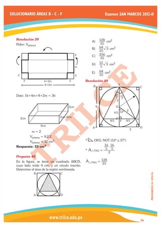 SOLUCIONARIO ÁREAS B - C - F                                          Examen SAN MARCOS 2012-II




   Resolución 39	
                                                        A)	 128 cm2
   Piden: Vprisma                                                25
                                                        B)	 64  3 cm2
                                                            25
                                               2        C)	 256 cm2
                                                             25
                                                        D)	 12 3 cm2
                                               m             5
                                                        E)	 64 cm2
       2                                       2            25
            2              4+2m          2         Resolución 40	
                           8+2m
                                                         B                             T
                                                                                                         C

   Dato: 16+4m+8+2m = 36                                                          53o 53o
                                                                                   2   2
                                                                                   2

                                         2cm                 4                     O
                                                                                          2
                                                                                  6/5 53º

           2cm                      2cm 2cm                                        2                 G
                                                                            8/5            F   8/5
                        8cm
                                                        A                                                D
                                                                                                 2
   	              m=2
   	             Vprisma = 8.2.2.
   	             Vprisma = 32 cm3                  *     OFG: NOT (53º y 37º)
   Respuesta: 32       cm3                                            16 . 16
                                                   *   AiTNG = 5 5
                                                                        2
   Pregunta 40	
   En la figura, se tiene un cuadrado ABCD,        AiTNG = 128
                                                                  25
   cuyo lado mide 4 cm, y un circulo inscrito.
   Determine el área de la región sombreada.
                   B                C
                                                                                                              PROHIBIDA SU VENTA




                   A                D




                                                                                                         16
 