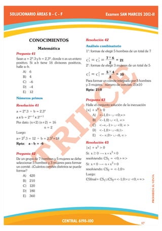 SOLUCIONARIO ÁREAS B - C - F                                       Examen SAN MARCOS 2012-II




            CONOCIMIENTOS                           Resolución 42	
                                                    Análisis combinatorio
                  Matemática
                                                    1°: formas de elegir 5 hombres de un total de 7
   Pregunta 41	
   Sean a = 2n.3 y b = 2.3n, donde n es un entero                 7# 6
                                                     7
                                                    C5
                                                            7
                                                         = C2 =           = 21
   positivo. Si a.b tiene 16 divisores positivos,                    2
   halle a–b.                                       2°: formas de elegir 3 mujeres de un total de 5
       A)	 6                                                      5# 4
                                                     5
                                                    C3   = C5 =
                                                            2            = 10
       B)	 4                                                        2
       C)	 –6                                       Para formar un comite integrado por 5 hombres
                                                    y 3 mujeres: número de comites: 21x10
       D)	 –4
                                                    Rpta: 210
       E)	 12
   Números primos
                                                    Pregunta 43	
   Resolución 41	                                   Halle el conjunto solución de la inecuación
        n
   a = 2 .3 ^ b = 2.3    n                          |x| + x3 > 0
                                                         A)	 <–1,0> ∪ <0;∞>
   a x b = 2n+1 x 3n+1
                                                         B)	 <–1,0) ∪ <1, ∞>
   Por dato: (n+2) (n+2) = 16
                                                         C)	 <–∞,–1> ∪ <0; ∞ >
   		                    n=2
                                                         D)	 <–1,0> ∪ <0,1>
   Luego:
                                                         E)	 <– ∞,0> ∪ <0, ∞ >
   a= 22.3 = 12 ^ b = 2.32=18
   Rpta:    a - b = -6                              Resolución 43	
                                                    |x| + x3 > 0
   Pregunta 42	                                     Si: x $ 0 $ x + x3 > 0
   De un grupo de 7 hombres y 5 mujeres se debe     resolviendo: CS1 = <0;+∞>
   seleccionar 5 hombres y 3 mujeres para formar    Si: x < 0 $ - x + x3 > 0
   un comité. ¿Cuántos comités distintos se puede
   formar?                                          resolviendo: CS2 = <-1;0>
       A)	 420                                      Luego:
                                                                                                      PROHIBIDA SU VENTA




       B)	 210                                      CSfinal= CS1 , CS2=<-1;0> , <0;+∞>
       C)	 120
       D)	 180
       E)	 360




                                   CENTRAL 6198-100                                         17
 