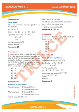 SOLUCIONARIO ÁREAS B - C - F                                                 Examen SAN MARCOS 2012-II




   Resolución 46	                                          Alberto pagó: 5L+8C=71
   Ecuaciones                                              Del sistema, sumando miembro a miembro:
   Sean los números            impares,    positivos   y   13 L + 13 C = 130 " L+C=10
   consecutivos.                                           ` En total compran: 2(L+C)
   x − 2; x ; x + 2                                        Respuesta: 2(10)=20
                      2    2          2
   Dato:	      (x − 2) + x + (x + 2) = 155
   Operando: 2 (x2 + 22) + x2 = 155                        Pregunta 48	
   	          3x2=147                                      Si p(x) = x3 – 9x2 + 27x – 27, halle el resto de
   	          x=7                                          dividir p(x) por x – 3 – 3 7
   Los números son: 5;7;9                                       A)	 6
   Se pide la suma: 21                                          B)	 5
   Respuesta: 21                                                C)	 8
                                                                D)	 9
   Pregunta 47	                                                 E)	 7
   Roberto compró libros y cuadernos por S/. 8 y           Resolución 48	
   S/. 5 cada uno, respectivamente, pagando un
   total de S/. 59; y Alberto compró las mismas            Tema: División algebraica
   cantidades de libros y cuadernos, cuyo costo            Piden resto de: p(x): (x − 3 − 3 7 )
   fue de S/. 5 y S/. 8 cada uno, respectivamente,
                                                           Donde: p(x)= x3-9x2+27x-27
   pagando en total S/. 71. Halle el número total
   de articulos comprados por ambos.                       	            = (x-3)3
        A)	 10                                             Por Teorema del resto:
                                                                     3               3
        B)	 14                                             i) x − 3 − 7 = 0 " x = 3 + 7
                                                                                             3
        C)	 20                                             ii)Se cumple que: resto= p (3 +        7)
                                                                         3            3
        D)	 16                                             Resto= (3 +       7 − 3)
        E)	 22                                             Resto=7
   Resolución 47	                                          Respuesta: 7

   Sistemas de ecuaciones
                                                                                                              PROHIBIDA SU VENTA




   Roberto compró: 	 “L libros a S/.8 c/u
                       ”
   		                     “C” cuadernos a S/.5 c/u
   Alberto compró:	       “L libros a S/.5 c/u
                            ”
   		                     “C” cuadernos a S/. 8 c/u
   Roberto pagó: 8L+5C=59




                                          CENTRAL 6198-100                                             19
 
