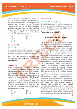 SOLUCIONARIO ÁREAS B - C - F                                             Examen SAN MARCOS 2012-II




   llamado docetaxol “blindado” con moléculas             Resolución 05	
   de un material llamado glicolpolictileno.
                                                          Eliminación de oraciones
   (III) Con dicho material, las nanopartículas
   resistirán los embates de las defensas                 El sentido contextual es resaltar los diferentes
   internas de los tumores. (IV) El docetaxol es          usos de la expresión “dizque”, en cambio, la
   actualmente empleado para combatir el cáncer           oración (II) solo lo enfoca etimológicamente
   de próstata. (V) Los primeros experimentos             rompiendo el sentido oracional.
   con nanopartículas han probado ser exitosos            Respuesta: La oración II
   en el caso de ratones con cáncer.
        A)	 I                     B)	 V
                                                                 Comprensión de Lectura
        C)	 II                    D)	 IV
                                                                             TEXTO 1
        E)	 III
                                                          La construcción de la paz requiere de una
   Resolución 04	                                         utópica renuncia generalizada a la violencia y
                                                          el compromiso de toda la sociedad -no solo de
   Eliminación de oraciones	                              la sociedad civil, sino también de la sociedad
   La construcción textual resalta la creación y uso de   militar y de la eclesiástica-, para consolidar
   las nanopartículas; en cambio la oración (IV) rompe    un marco de convivencia genuinamente
   la cohesión textual, pues solo habla del docetaxol.    democrático, que permita invertir en la
                                                          prevención y en el largo plazo. “Si quieres la
   Respuesta: Se elimina la oración (IV)                  paz, prepárate para la guerra”, advertía el viejo
   por que no trata del tema central (es                  y perverso adagio romano; la divisa del nuevo
   impertinente)                                          siglo ha de ser: “Si quieres la paz, constrúyela”.
                                                          La “cultura bélica” resulta cada día más
   Pregunta 05	                                           obsoleta en un mundo unificado por los
   (I) En el español que se habla en América              cambios demográficos, la evolución científica
   aún se emplea la expresión “dizque”. (II) Esta         y los peligros medioambientales. El dominio
   expresión proviene de la unión de dos palabras:        físico de territorios o de pueblos enteros
   la antigua palabra “díz”, “dice”, tercera persona      ha llegado a ser irrelevante en un planeta
   del singular del presente de indicativo del verbo      regido por los intercambios instantáneos de
   “decir”, y la conjunción “que”. (III) “Dizque”         información y de capital. La mundialización es
   se usa como adverbio con el significado de             patente en todos los órdenes de la existencia
   “al parecer” o “supuestamente”. (IV) Esta              humana. Como en el navío de Leonardo da
   expresión se emplea, además, como adjetivo             Vinci, todos, ricos, pobres, mujeres, hombres,
                                                                                                               PROHIBIDA SU VENTA




   invariable con el significado de “presunto”. (V)       jóvenes, ancianos, blancos, negros, todos
   “Dizque” se emplea también, erróneamente,              compartimos un destino común; en momentos
   como sinónimo de “dicen”.                              de crisis, cuando este barco corre el riesgo de
                                                          zozobrar, no hay más que pasajeros a bordo
        A)	 V                     B)	 II                  que comparten el mismo destino. “El mundo es
        C)	 IV                    D)	 III                 ya uno o ninguno”, sentenció Albert Einstein.
        E)	 I




                                                                                                    2
 