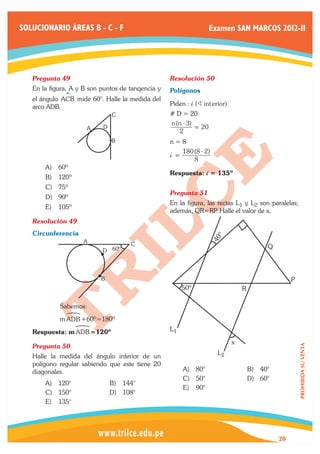 SOLUCIONARIO ÁREAS B - C - F                                        Examen SAN MARCOS 2012-II




   Pregunta 49	                                    Resolución 50	
   En la figura, A y B son puntos de tanqencia y   Polígonos
              S
   el ángulo ACB mide 60°. Halle la medida del
   arco ADB.                                       Piden : i (B int erior)
                               C                   # D = 20
                                                   n (n - 3)
                      A    D                                 = 20
                                                      2
                               B                   n=8

                                                   i = 180 (8 - 2)
                                                           8
       A)	 60º
                                                   Respuesta: i = 135º
       B)	 120º
       C)	 75º
                                                   Pregunta 51	
       D)	 90º
                                                   En la figura, las rectas L1 y L2 son paralelas;
       E)	 105º
                                                   además, QR=RP Halle el valor de x.
                                                                    .
   Resolución 49	
   Circunferencia
                                                                     º
                                                                     40



                    A                C                                                     Q
                           D 60º



                           B                                                                        P
                                                        50º                      R

   	        Sabemos:
             !
   	        m ADB +60º=180º
                  !                                L1
   Respuesta: m ADB =120º
                                                                             x
   Pregunta 50	
                                                                                                        PROHIBIDA SU VENTA




                                                                      L2
   Halle la medida del ángulo inferior de un
   polígono regular sabiendo que este tiene 20
   diagonales.                                          A)	 80°                      B)	 40°
                                                        C)	 50°                      D)	 60°
       A)	 120°                B)	 144°
                                                        E)	 90°
       C)	 150°                D)	 108°
       E)	 135°




                                                                                               20
 