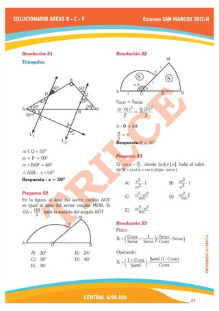 SOLUCIONARIO ÁREAS B - C - F                                                  Examen SAN MARCOS 2012-II




   Resolución 51	                                            Resolución 52	
                                                                                                   M
   Triángulos
                                                                                              r
                                                                                          T
                                                                          S                        S
                                       B
                                                                                      r
                                                                       p-q
                        40º                 50º                                  q
                                                             A     r                                    B
                    D                            Q                           O                2r

                 40º                            50º          SAOT = SMOB
             40º                                  50º
   A           x                            R
                                                         P   (π - θ) r2   θ.(2r) 2
                                                                        =
       50º                                                       2           2
                E
                                   x
                                                             p - q = 4q
        L1                             x                     π =θ
                                                             5
                              L2                             Respuesta: q = 36o
   mB Q = 50ο
   m < P = 50º                                               Pregunta 53	
   m <BAP = 40º                                              Si cos a = m , donde m ! n , halle el valor
                                                                        n
                                                             de K = ^cot a + csc ah^tga - senah
   9 ADE : x = 50ο
   Respuesta : x = 50º                                               n2 - 1                              2
                                                                 A)	                               B)	 m - 1
                                                                     m2                                n 2
   Pregunta 52	                                                       2 - m2                           m2 - 1
                                                                 C)	 n mn                          D)	 mn
   En la figura, el área del sector circular AOT
   es igual al área del sector circular MOB. Si
                                           !                     E)	   m2 - n2
   OA = OB , halle la medida del ángulo BOT                             mn
          2
                                            M
                                   T                         Resolución 53	
                                                             Piden:
                                                             K = c Cosa + 1 m` Sena - Senaj
                                                                                                                 PROHIBIDA SU VENTA




   A                                                               Sena Sena Cosa
                        O                            B

         A)	 30°                           B)	 24°           Operando:
         C)	 38°                           D)	 40°                                   Sena (1 - Cosa)
                                                             K = c 1 + Cosa m .
         E)	 36°                                                     Sena                Cosa




                                                CENTRAL 6198-100                                            21
 