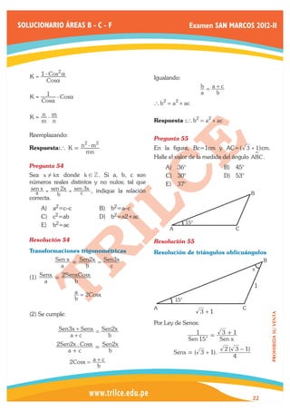 SOLUCIONARIO ÁREAS B - C - F                                         Examen SAN MARCOS 2012-II




              2
   K = 1 - Cos a                                    Igualando:
          Cosa
                                                                          b = a+c
                                                                          a    b
   K = 1 - Cosa
      Cosa                                          ` b2 = a2 + ac

   K= n -m
      m n                                           Respuesta : ` b2 = a2 + ac

   Reemplazando:
                                                    Pregunta 55	
                     2    2
   Respuesta: ` K = n - m                           En la figura, Bc=1cm y AC= ^ 3 + 1h cm.
                     mn                                                                     S
                                                    Halle el valor de la medida del ángulo ABC .
   Pregunta 54	                                         A)	 36°                     B)	 45°
   Sea x ! kp donde k ! Z . Si a, b, c son              C)	 30°                     D)	 53°
   números reales distintos y no nulos; tal que         E)	 37°
    sen x = sen 2x = sen 3x , indique la relación
      a       b        c                                                                         B
   correcta.
       A)	 a2=c–c             B)	 b2=a–c
       C)	 c2=ab              D)	 b2=a2+ac
                                                                    15°
       E)	 b2=ac
                                                          A                             C

   Resolución 54	                                   Resolución 55	
   Transformaciones trigonométricas                 Resolución de triángulos oblicuángulos
            Sen x = Sen2x = Sen3x                                                                     B
              a       b       c                                                                  x
   (1) Senx = 2SenxCosx
        a          b
                                                                                                 1
                    a = 2Cosx
                    b                                         15°
                                                    A                                       C
   (2) Se cumple:                                                         3 +1
                                                                                                          PROHIBIDA SU VENTA




                                                    Por Ley de Senos:
              Sen3x + Senx = Sen2x
                  a+c          b                                       1     = 3 +1
                                                                     Sen 15c   Sen x
             2Sen2x . Cosx = Sen2x
                 a+c           b                                                    2 ( 3 − 1)
                                                              Senx = ( 3 + 1) .
                                                                                        4
                 2Cosx =  a+c
                           b




                                                                                                 22
 