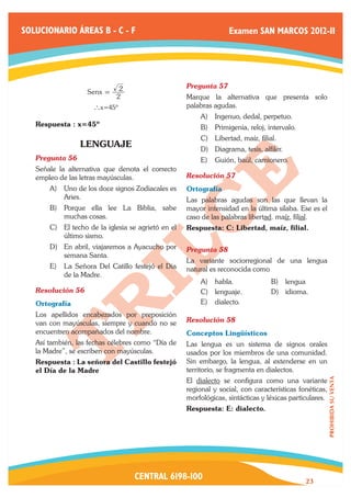 SOLUCIONARIO ÁREAS B - C - F                                       Examen SAN MARCOS 2012-II




                              2                      Pregunta 57	
                    Senx =
                             2                       Marque la alternativa que presenta solo
                      ` x=45º                        palabras agudas.
                                                         A)	 Ingenuo, dedal, perpetuo.
   Respuesta : x=45º                                     B)	 Primigenia, reloj, intervalo.
                                                         C)	 Libertad, maíz, filial.
                  LENGUAJE                               D)	 Diagrama, tesis, alfiler.
   Pregunta 56	                                          E)	 Guión, baúl, camionero.
   Señale la alternativa que denota el correcto
   empleo de las letras mayúsculas.                  Resolución 57	
       A)	 Uno de los doce signos Zodiacales es      Ortografía
           Aries.                                    Las palabras agudas son las que llevan la
       B)	 Porque ella lee La Biblia, sabe           mayor intensidad en la última sílaba. Ese es el
           muchas cosas.                             caso de las palabras libertad. maíz, filial.
       C)	 El techo de la iglesia se agrietó en el   Respuesta: C: Libertad, maíz, filial.
           último sismo.
       D)	 En abril, viajaremos a Ayacucho por       Pregunta 58	
           semana Santa.
                                                     La variante sociorregional de una lengua
       E)	 La Señora Del Catillo festejó el Dia      natural es reconocida como
           de la Madre.
                                                         A)	 habla.               B)	 lengua
   Resolución 56	                                        C)	 lenguaje.            D)	 idioma.
   Ortografía                                            E)	 dialecto.
   Los apellidos encabezados por preposición
   van con mayúsculas, siempre y cuando no se        Resolución 58	
   encuentren acompañados del nombre.                Conceptos Lingüísticos
   Así también, las fechas célebres como “Día de     Las lengua es un sistema de signos orales
   la Madre”, se escriben con mayúsculas.            usados por los miembros de una comunidad.
   Respuesta : La señora del Castillo festejó        Sin embargo, la lengua, al extenderse en un
   el Día de la Madre                                territorio, se fragmenta en dialectos.
                                                     El dialecto se configura como una variante
                                                                                                         PROHIBIDA SU VENTA




                                                     regional y social, con características fonéticas,
                                                     morfológicas, sintácticas y léxicas particulares.
                                                     Respuesta: E: dialecto.




                                   CENTRAL 6198-100                                           23
 