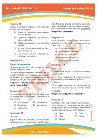 SOLUCIONARIO ÁREAS B - C - F                                       Examen SAN MARCOS 2012-II




   Pregunta 59	                                      exhortativa. La oración exhortativa es aquella
   Marque la alternativa en la que se ha empleado    en la que el hablante expresa ruego o mandato,
   la coma adecuadamente.                            por lo que la oración en cuestión es exhortativa.
       A)	 Juana, era de carácter fuerte, aunque     Respuesta: Exhortativa
           solía ser amable.
       B)	 Los búhos, los ratones, los zancudos,     Pregunta 61	
           salen en la noche.                        En el enunciado “cuando vuelva Julia, iremos
       C)	 Díselo a tu psiquiatra, pero omite los    al teatro”, los verbos están, respectivamente, en
           detalles.                                 los modos
       D)	 A pesar, de su corta edad, mi hijo,           A)	 lndicativo y subjuntivo.
           sabe más que yo.                              B)	 indicativo e imperativo.
       E)	 Elsa trabaja en una empresa,’ y,              C)	 subjuntivo e indicativo.
           estudia en un instituto.
                                                         D)	 imperativo y subjuntivo.
   Resolución 59	                                        E)	 imperativo e indicativo.
   Signos de puntuación                              Resolución 61	
   La coma es un signo de puntuación que
                                                     Verbo
   expresa una pausa breve.
                                                     El modo verbal expresa la actitud del hablante
   La coma cumple diferentes funciones. En la
                                                     ante la acción.
   oración: “Díselo a tu psiquiatra, pero omite
   los detalles”, la coma separa las proposiciones   En el modo indicativo, el hablante expresa
   conectadas por una conjunción adversativa.        seguridad de que la acción se realizará.
   Respuesta: “Díselo a tu psiquiatra, pero          Ej. Iremos
   omite los detalles”                               En el modo subjuntivo, el hablante señala
                                                     deseo o tiene dudas de que la acción se realice.
   Pregunta 60	                                      Ej. vuelva
   La expresión “por su salud dental, visite a su    Respuesta: Subjuntivo e indicativo
   odontólogo dos veces al año”, corresponde a
   una oración                                       Pregunta 62	
       A)	 desiderativa.       B)	 enunciativa.      Cuantifique las preposiciones del enunciado
       C)	 dubitativa.         D)	 exhortativa.      “muy temprano, los soldados de ese cuartel
                                                                                                         PROHIBIDA SU VENTA




       E)	 exclamativa.                              desaparecen entre los arbustos y regresan,con
                                                     mucho apetito a las once de la mañana”.
   Resolución 60	                                        A)	 Seis                 B)	 Ocho
   Oración                                               C)	 Tres                 D)	 Cinco.
   Según la actitud del hablante, la oración puede       E)	 Cuatro
   clasificarse como enunciativa, desiderativa,




                                                                                               24
 