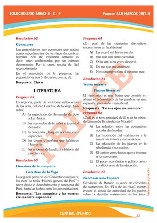 SOLUCIONARIO ÁREAS B - C - F                                          Examen SAN MARCOS 2012-II




   Resolución 62	                                       Pregunta 64	
   Conectores                                           ¿En cuál de las siguientes           alternativas
                                                        encontramos un hipérbaton?
   Las preposiciones son conectores que actúan
   como subordinantes de términos de carácter               A)	 La esperé mil horas ese día.
   nominal. Son de inventario cerrado; es                   B)	 Sus ojos son como ventanas.
   decir, están conformados por un número                   C)	 Oí tu voz, oí tu voz y desperté.
   determinado. Por lo tanto, resulta de fácil
                                                            D)	 De sus ojos me enamoré.
   reconocimiento.
                                                            E)	 Nos sumergimos en el inmenso mar.
   En el enunciado de la pregunta,                las
   preposiciones son 5: de, entre, con, a, de.          Resolución 64	
   Respuesta: Cinco
                                                        Teoría literaria

                 LITERATURA                             	       Figuras literarias
                                                        El hipérbaton es una figura que consiste en
   Pregunta 63	
                                                        alterar el orden lógico de las palabras en una
   La segunda, parte de los Comentarios reales          expresión para darle musicalidad.
   de los incas, del lnca Garcilaso de la Vega, trata
                                                        Respuesta: “De sus ojos me enamoré”.
   sobre
                                                        Pregunta 65	
        A)	 la expedición de Hernando de Soto
            a La Florida.                               ¿Cuál es el tema principal de El si de las niñas,
                                                        de Leonardo Fernández de Moratín?
        B)	 los recuerdos de la niñez y juventud
            del autor.                                      A)	 La reflexión sobre las costumbres
                                                                sociales desfasadas.
        C)	 la conquista y las guerras civiles entre
            españoles.                                      B)	 La Imposición del matrimonio a la
                                                                mujer por interés y conveniencia.
        D)	 los dioses y hombres que habitaron
            Huarochirí.                                     C)	 La educación de las jóvenes en la
                                                                obediencia a sus padres.
        E)	 los orígenes de la cultura e historia del
            pueblo inca.                                    D)	 El destino como fuerza que se impone
                                                                a los personajes.
   Resolución 63	                                           E)	 El poder económico y político como
   Literatura de la conquista	                                  condicionante de la educación.
                                                                                                            PROHIBIDA SU VENTA




   	       Garcilazo de la Vega                         Resolución 65	
   La segunda parte de los “Comentarios reales de       Neoclasicismo Español
   los incas” se titula “Historia general del Perú” y
                                                        Fernández de Moratín es autor de comedias
   narra desde el descubrimiento y conquista del
                                                        de costumbres. En “El sí de las niñas” intenta
   Perú, hasta las luchas entre los conquistadores.
                                                        criticar el abuso de autoridad de los padres
   Respuesta: “Las conquista y las guerras              sobre la decisión matrimonial de los hijos,
   civiles entre españoles”




                                      CENTRAL 6198-100                                           25
 