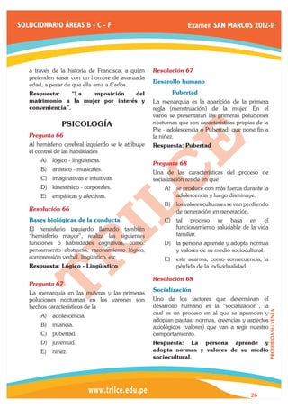 SOLUCIONARIO ÁREAS B - C - F                                       Examen SAN MARCOS 2012-II




   a través de la historia de Francisca, a quien     Resolución 67	
   pretenden casar con un hombre de avanzada
                                                     Desarollo humano
   edad, a pesar de que ella ama a Carlos.
   Respuesta:     “La imposición    del              	      Pubertad
   matrimonio a la mujer por interés y               La menarquia es la aparición de la primera
   conveniencia”.                                    regla (menstruación) de la mujer. En el
                                                     varón se presentarán las primeras poluciones
                PSICOLOGÍA                           nocturnas que son características propias de la
                                                     Pre - adolescencia o Pubertad, que pone fin a
   Pregunta 66	                                      la niñez.
   Al hemisferio cerebral izquierdo se le atribuye   Respuesta: Pubertad
   el control de las habilidades
       A)	 lógico - lingüísticas.
                                                     Pregunta 68	
       B)	 artístico - musicales.
                                                     Una de las características del proceso de
       C)	 imaginativas e intuitivas.                socialización reside en que
       D)	 kinestésico - corporales.                     A)	 se produce con más fuerza durante la
       E)	 empáticas y afectivas.                            adolescencia y luego disminuye.
                                                         B)	 los valores culturales se van perdiendo
   Resolución 66	                                            de generación en generación.
   Bases biológicas de la conducta                       C)	 tal proceso se basa en el
   El hemisferio izquierdo llamado también                   funcionamiento saludable de la vida
   “hemisferio mayor”, realiza las siguientes                familiar.
   funciones o habilidades cognitivas, como:             D)	 la persona aprende y adopta normas
   pensamiento abstracto, razonamiento lógico,               y valores de su medio sociocultural.
   comprensión verbal, lingüístico, etc                  E)	 este acarrea, como consecuencia, la
   Respuesta: Lógico - Lingüístico                           pérdida de la individualidad.

                                                     Resolución 68	
   Pregunta 67	
   La menarquia en las mujeres y las primeras        Socialización
   poluciones nocturnas en los varones son           Uno de los factores que determinan el
   hechos característicos de la                      desarrollo humano es la “socialización”, la
                                                                                                       PROHIBIDA SU VENTA




       A)	 adolescencia.                             cual es un proceso en al que se aprenden y
                                                     adoptan pautas, normas, creencias y aspectos
       B)	 infancia.                                 axiológicos (valores) que van a regir nuestro
       C)	 pubertad.                                 comportamiento.
       D)	 juventud.                                 Respuesta: La persona aprende y
       E)	 niñez.                                    adopta normas y valores de su medio
                                                     sociocultural.




                                                                                            26
 