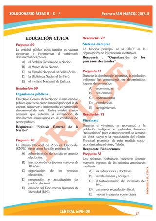 SOLUCIONARIO ÁREAS B - C - F                                      Examen SAN MARCOS 2012-II




          EDUCACIÓN CÍVICA                           Resolución 70	

   Pregunta 69	                                      Sistema electoral
   La entidad pública cuya función es valorar,       La función principal de la ONPE es la
   conservar e incrementar el patrimonio             organización de los procesos electorales.
   documental del pais es                            Respuesta : “Organización              de    los
       A)	 el Archivo General de la Nación.          procesos electorales”
       B)	 el Museo de la Nación.
       C)	 la Escuela Nacional de Bellas Artes.      Pregunta 71	
       D)	 la Biblioteca Nacional del Perú.          Durante la dominación española, la población
                                                     indígena fue concentrada en determinados
       E)	 el Instituto Nacional de Cultura.
                                                     lugares denominados
   Resolución 69	                                        A)	 encomiendas
   Organismos públicos                                   B)	 reducciones
   El archivo General de la Nación es una entidad        C)	 repartimientos
   pública que tiene como función principal la de        D)	 intendencias
   valorar, conservar e incrementar el patrimonio        E)	 corregimientos.
   documental del país. Única entidad a nivel
   nacional que autoriza la eliminación de           Resolución 71	
   documentos innecesarios en las entidades del
   sector público.                                   Virreinato
   Respuesta:     “Archivo    General     de   la    Durante el virreinato se reorganizó a la
   Nación”                                           población indígena en poblados llamados
                                                     “reducciones” para el mejor control de la mano
                                                     de obra nativa y la recaudación del tributo.
   Pregunta 70	                                      Principal promotor de esta medida socio-
   La Oficina Nacional de Procesos Electorales       económica fue el virrey Toledo.
   (ONPE) ‘tiene como función principal la           Respuesta: Reducciones
       A)	 administración de justicia en asuntos     Pregunta 72	
           electorales.                              Las reformas borbónicas buscaron obtener
       B)	 inscripción de los jóvenes mayores de     mayores ingresos de las colonias americanas
           18 años.                                  mediante.
                                                                                                        PROHIBIDA SU VENTA




       C)	 organización      de   los   procesos         A)	 las reducciones y doctrinas.
           electorales.                                  B)	 la mita minera y obrajera.
       D)	 preparación y actualización         del       C)	 el fortalecimiento del virreinato del
           padrón electoral.                                 Perú.
       E)	 emisión del Documento Nacional de             D)	 una mejor recaudación fiscal.
           Identidad (DNI)
                                                         E)	 nuevos impuestos comerciales.




                                    CENTRAL 6198-100                                         27
 