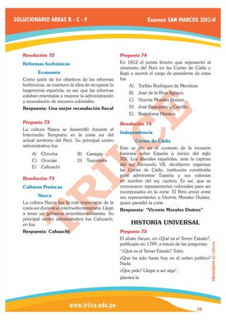 SOLUCIONARIO ÁREAS B - C - F                                       Examen SAN MARCOS 2012-II




   Resolución 72	                                    Pregunta 74	
   Reformas borbónicas                               En 1812 el jurista limeño que representó al
                                                     virreinato del Perú en las Cortes de Cádiz y
   	      Economía                                   llegó a asumir el cargo de presidente de estas
   Como parte de los objetivos de las reformas       fue
   borbónicas, se mantuvo la idea de recuperar la        A)	 Toribio Rodrigues de Mendoza
   hegemonía española, es así, que las reformas
                                                         B)	 José de la Riva Agüero.
   estaban orientadas a mejorar la administración
   y recaudación de recursos coloniales.                 C)	 Vicente Morales Duárez.
   Respuesta: Una mejor recaudación fiscal               D)	 José Baquíjano y Carrillo.
                                                         E)	 Bartolomé Herrera.
   Pregunta 73	                                      Resolución 74	
   La cultura Nazca se desarrolló durante el
                                                     Independencia
   Intermedio Temprano en la costa sur del
   actual territorio del Perú. Su principal centro   	      Cortes de Cádiz
   administrativo fue                                Esto se dio en el contexto de la invasión
       A)	 Chincha             B)	 Garagay           francesa sobre España a inicios del siglo
       C)	 Ocucaje             D)	 Toquepala         XIX. Los liberales españoles, ante la captura
                                                     del rey Fernando VII, decidieron organizar
       E)	 Cahuachi
                                                     las Cortes de Cádiz, institución constituída
                                                     para administrar España y sus colonias
   Resolución 73	
                                                     en nombre del rey cautivo. Es así, que se
   Culturas Preíncas                                 convocaron representantes coloniales para ser
                                                     incorporados en la corte. El Perú envió entre
   	      Nazca                                      sus representantes a Vicente Morales Duárez,
   La cultura Nazca fue la más importante de la      quien presidió la corte.
   costa sur durante el intermedio temprano. Llegó   Respuesta: “Vicente Morales Duárez”
   a tener un gobierno teocrático-militarista. Su
   principal centro administrativo fue Cahuachi,
   en Ica.                                                HISTORIA UNIVERSAL
   Respuesta: Cahuachi                               Pregunta 75	
                                                     El abate Sieyes, en ¿Qué es el Tercer Estado?,
                                                     publicado en 1789, a través de las preguntas:
                                                                                                      PROHIBIDA SU VENTA




                                                     “¿Qué es el Tercer Estado? Todo.
                                                     ¿Qué ha sido hasta hoy en el orden político?
                                                     Nada
                                                     ¿Que pide? Llegar a ser algo”,
                                                     plantea la




                                                                                           28
 
