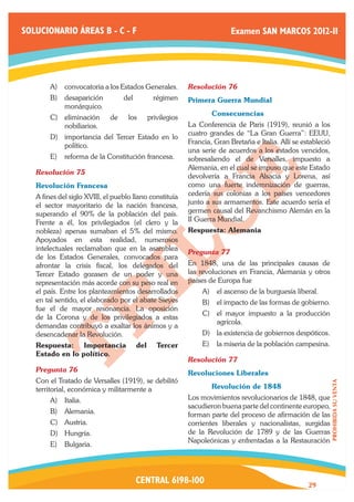 SOLUCIONARIO ÁREAS B - C - F                                               Examen SAN MARCOS 2012-II




        A)	 convocatoria a los Estados Generales.           Resolución 76	
        B)	 desaparición          del           régimen     Primera Guerra Mundial
            monárquico.
                                                            	       Consecuencias
        C)	 eliminación      de     los       privilegios
            nobiliarios.                                    La Conferencia de Paris (1919), reunió a los
                                                            cuatro grandes de “La Gran Guerra”: EEUU,
        D)	 importancia del Tercer Estado en lo
                                                            Francia, Gran Bretaña e Italia. Allí se estableció
            político.
                                                            una serie de acuerdos a los estados vencidos,
        E)	 reforma de la Constitución francesa.            sobresaliendo el de Versalles, impuesto a
                                                            Alemania, en el cual se impuso que este Estado
   Resolución 75	
                                                            devolvería a Francia Alsacia y Lorena, así
   Revolución Francesa                                      como una fuerte indemnización de guerras,
   A fines del siglo XVIII, el pueblo llano constituía      cedería sus colonias a los países vencedores
   el sector mayoritario de la nación francesa,             junto a sus armamentos. Este acuerdo sería el
   superando el 90% de la población del país.               germen causal del Revanchismo Alemán en la
   Frente a él, los privilegiados (el clero y la            II Guerra Mundial.
   nobleza) apenas sumaban el 5% del mismo.                 Respuesta: Alemania
   Apoyados en esta realidad, numerosos
   intelectuales reclamaban que en la asamblea
                                                            Pregunta 77	
   de los Estados Generales, convocados para
   afrontar la crisis fiscal, los delegados del             En 1848, una de las principales causas de
   Tercer Estado gozasen de un poder y una                  las revoluciones en Francia, Alemania y otros
   representación más acorde con su peso real en            países de Europa fue
   el país. Entre los planteamientos desarrollados               A)	 el ascenso de la burguesía liberal.
   en tal sentido, el elaborado por el abate Sieyes              B)	 el impacto de las formas de gobierno.
   fue el de mayor resonancia. La oposición
                                                                 C)	 el mayor impuesto a la producción
   de la Corona y de los privilegiados a estas
                                                                     agrícola.
   demandas contribuyó a exaltar los ánimos y a
   desencadenar la Revolución.                                   D)	 la existencia de gobiernos despóticos.
   Respuesta: Importancia               del      Tercer          E)	 la miseria de la población campesina.
   Estado en lo político.
                                                            Resolución 77	
   Pregunta 76	                                             Revoluciones Liberales
   Con el Tratado de Versalles (1919), se debilitó
                                                                                                                 PROHIBIDA SU VENTA




   territorial, económica y militarmente a                  	       Revolución de 1848
        A)	 Italia.                                         Los movimientos revolucionarios de 1848, que
                                                            sacudieron buena parte del continente europeo,
        B)	 Alemania.                                       forman parte del proceso de afirmación de las
        C)	 Austria.                                        corrientes liberales y nacionalistas, surgidas
        D)	 Hungría.                                        de la Revolución de 1789 y de las Guerras
                                                            Napoleónicas y enfrentadas a la Restauración
        E)	 Bulgaria.




                                        CENTRAL 6198-100                                              29
 