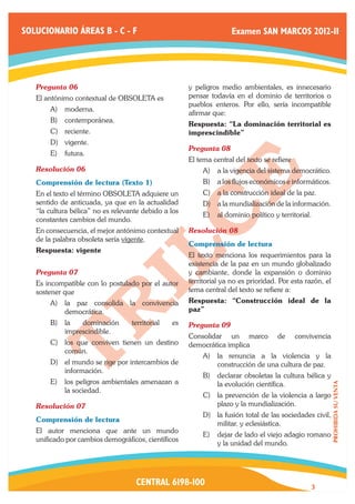 SOLUCIONARIO ÁREAS B - C - F                                         Examen SAN MARCOS 2012-II




   Pregunta 06	                                       y peligros medio ambientales, es innecesario
   El antónimo contextual de OBSOLETA es              pensar todavía en el dominio de territorios o
                                                      pueblos enteros. Por ello, sería incompatible
       A)	 moderna.
                                                      afirmar que:
       B)	 contemporánea.
                                                      Respuesta: “La dominación territorial es
       C)	 reciente.                                  imprescindible”
       D)	 vigente.
                                                      Pregunta 08	
       E)	 futura.
                                                      El tema central del texto se refiere
   Resolución 06	                                          A)	 a la vigencia del sistema democrático.
   Comprensión de lectura (Texto 1)                        B)	 a los flujos económicos e informáticos.
   En el texto el término OBSOLETA adquiere un             C)	 a la construcción ideal de la paz.
   sentido de anticuada, ya que en la actualidad           D)	 a la mundialización de la información.
   “la cultura bélica” no es relevante debido a los
                                                           E)	 al dominio político y territorial.
   constantes cambios del mundo.
   En consecuencia, el mejor antónimo contextual      Resolución 08	
   de la palabra obsoleta sería vigente.
                                                      Comprensión de lectura
   Respuesta: vigente
                                                      El texto menciona los requerimientos para la
                                                      existencia de la paz en un mundo globalizado
   Pregunta 07	                                       y cambiante, donde la expansión o dominio
   Es incompatible con lo postulado por el autor      territorial ya no es prioridad. Por esta razón, el
   sostener que                                       tema central del texto se refiere a:
       A)	 la paz consolida la convivencia            Respuesta: “Construcción ideal de la
           democrática.                               paz”
       B)	 la   dominación         territorial   es   Pregunta 09	
           imprescindible.
                                                      Consolidar un marco            de      convivencia
       C)	 los que conviven tienen un destino         democrática implica
           común.
                                                           A)	 la renuncia a la violencia y la
       D)	 el mundo se rige por intercambios de                construcción de una cultura de paz.
           información.
                                                           B)	 declarar obsoletas la cultura bélica y
       E)	 los peligros ambientales amenazan a                 la evolución científica.
                                                                                                           PROHIBIDA SU VENTA




           la sociedad.
                                                           C)	 la prevención de la violencia a largo
   Resolución 07	                                              plazo y la mundialización.
                                                           D)	 la fusión total de las sociedades civil,
   Comprensión de lectura
                                                               militar. y eclesiástica.
   El autor menciona que ante un mundo
                                                           E)	 dejar de lado el viejo adagio romano
   unificado por cambios demográficos, científicos
                                                               y la unidad del mundo.




                                    CENTRAL 6198-100                                             3
 