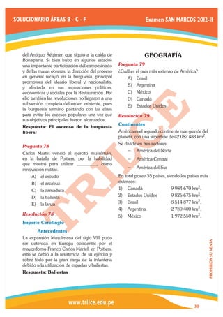 SOLUCIONARIO ÁREAS B - C - F                                        Examen SAN MARCOS 2012-II




   del Antiguo Régimen que siguió a la caída de                     GEOGRAFÍA
   Bonaparte. Si bien hubo en algunos estados
   una importante participación del campesinado       Pregunta 79	
   y de las masas obreras, la dirección del proceso   ¿Cuál es el país más extenso de América?
   en general recayó en la burguesía, principal           A)	 Brasil
   promotora del ideario liberal y nacionalista,
                                                          B)	 Argentina
   y afectada en sus aspiraciones políticas,
   económicas y sociales por la Restauración. Por         C)	 México
   ello también las revoluciones no llegaron a una        D)	 Canadá
   subversión completa del orden existente, pues          E)	 Estados Unidos
   la burguesía terminó pactando con las élites
   para evitar los excesos populares una vez que      Resolución 79	
   sus objetivos principales fueron alcanzados.
                                                      Continentes
   Respuesta: El ascenso de la burguesía
   liberal                                            América es el segundo continente más grande del
                                                      planeta, con una superficie de 42 082 483 km2.
                                                      Se divide en tres sectores:
   Pregunta 78	
                                                          −− América del Norte
   Carlos Martel venció al ejército musulmán,
   en la batalla de Poitiers, por la habilidad            −− América Central
   que mostró para utilizar             como
   innovación militar.                                    −− América del Sur
       A)	 el escudo                                  En total posee 35 países, siendo los países más
       B)	 el arcabuz                                 extensos:
       C)	 la armadura                                1)	 Canadá	                   9 984 670 km2.
       D)	 la ballesta                                2)	 Estados Unidos	           9 826 675 km2.
       E)	 la lanza                                   3)	 Brasil	                   8 514 877 km2.
                                                      4)	 Argentina	                2 780 400 km2.
   Resolución 78	                                     5)	 México	                   1 972 550 km2.
   Imperio Carolingio
   	      Antecedentes
   La expansión Musulmana del siglo VIII pudo
                                                                                                        PROHIBIDA SU VENTA




   ser detenida en Europa occidental por el
   mayordomo Franco Carlos Martell en Poitiers,
   esto se debió a la resistencia de su ejército y
   sobre todo por la gran carga de la infantería
   debido a la utilización de espadas y ballestas.
   Respuesta: Ballestas




                                                                                              30
 